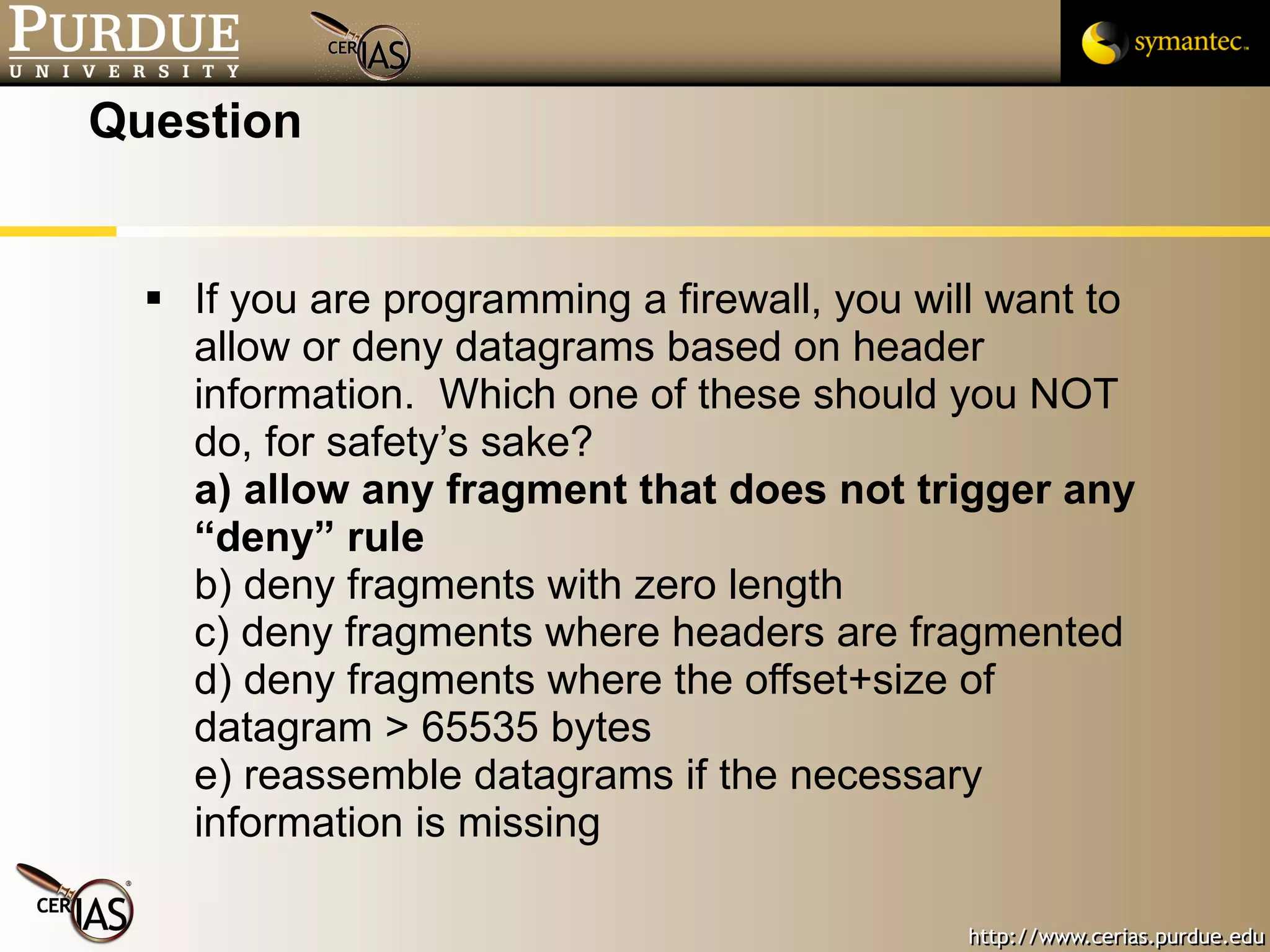 Question If you are programming a firewall, you will want to allow or deny datagrams based on header information.  Which one of these should you NOT do, for safety’s sake? a) allow any fragment that does not trigger any “deny” rule b) deny fragments with zero length c) deny fragments where headers are fragmented d) deny fragments where the offset+size of datagram > 65535 bytes e) reassemble datagrams if the necessary information is missing 
