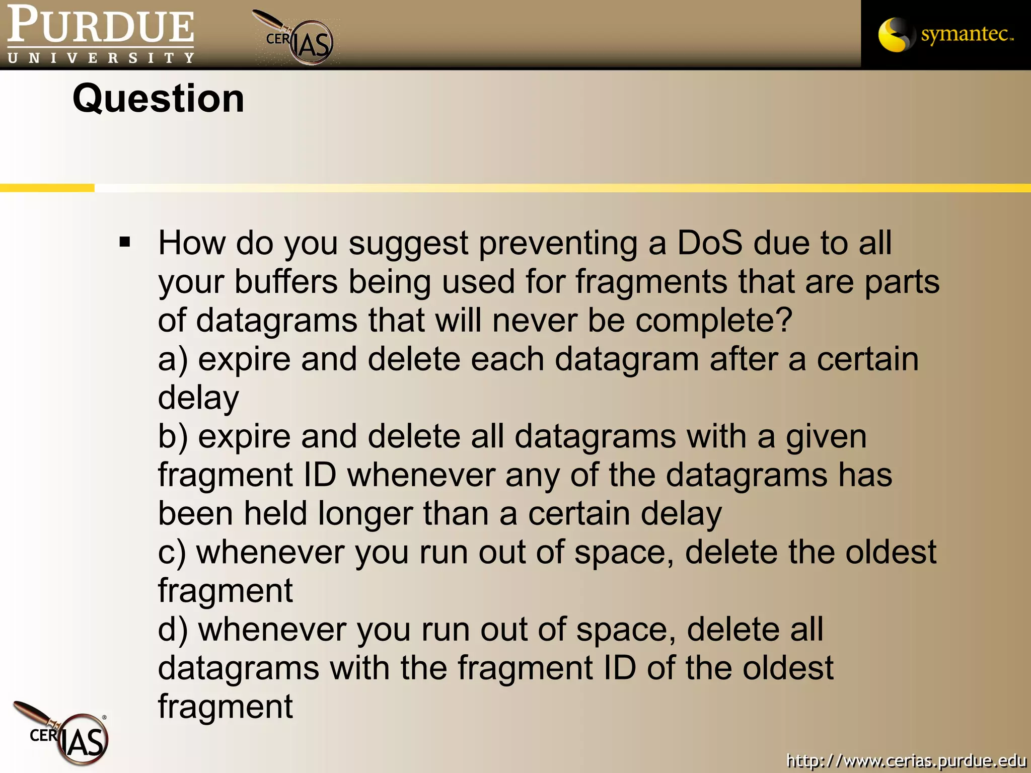 Question How do you suggest preventing a DoS due to all your buffers being used for fragments that are parts of datagrams that will never be complete? a) expire and delete each datagram after a certain delay b) expire and delete all datagrams with a given fragment ID whenever any of the datagrams has been held longer than a certain delay c) whenever you run out of space, delete the oldest fragment d) whenever you run out of space, delete all datagrams with the fragment ID of the oldest fragment 