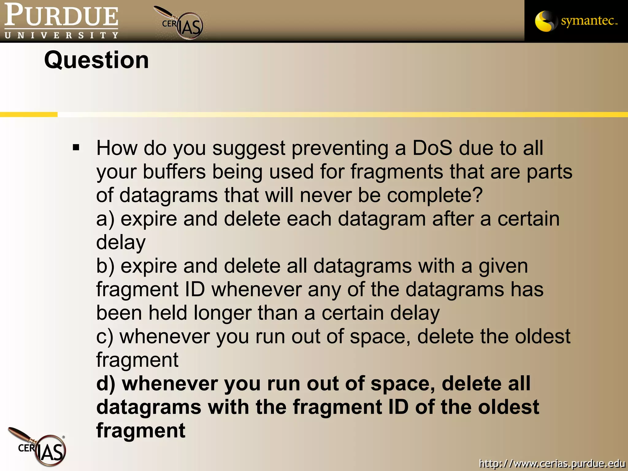 Question How do you suggest preventing a DoS due to all your buffers being used for fragments that are parts of datagrams that will never be complete? a) expire and delete each datagram after a certain delay b) expire and delete all datagrams with a given fragment ID whenever any of the datagrams has been held longer than a certain delay c) whenever you run out of space, delete the oldest fragment d) whenever you run out of space, delete all datagrams with the fragment ID of the oldest fragment 