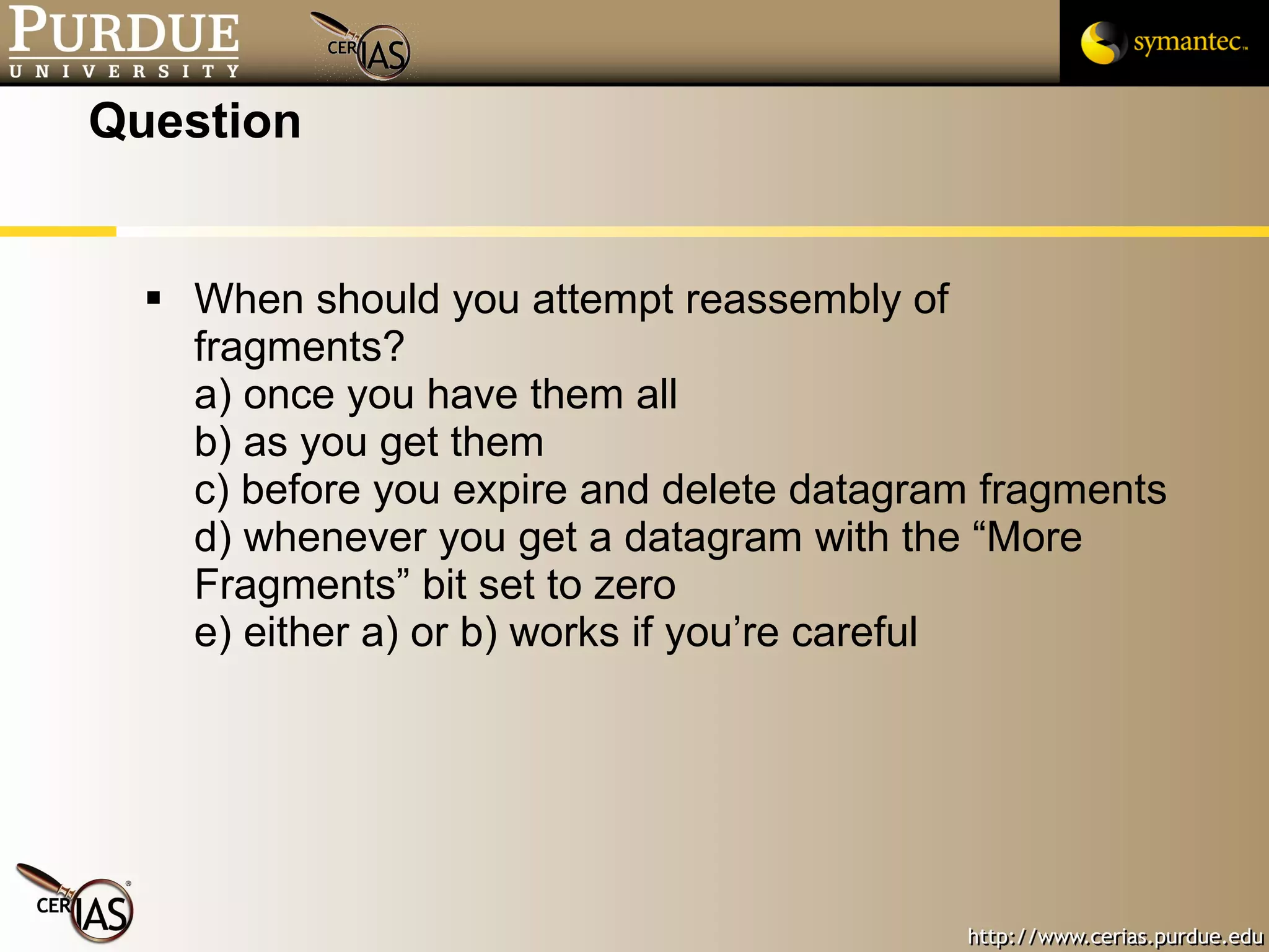 Question When should you attempt reassembly of fragments? a) once you have them all b) as you get them c) before you expire and delete datagram fragments d) whenever you get a datagram with the “More Fragments” bit set to zero e) either a) or b) works if you’re careful 