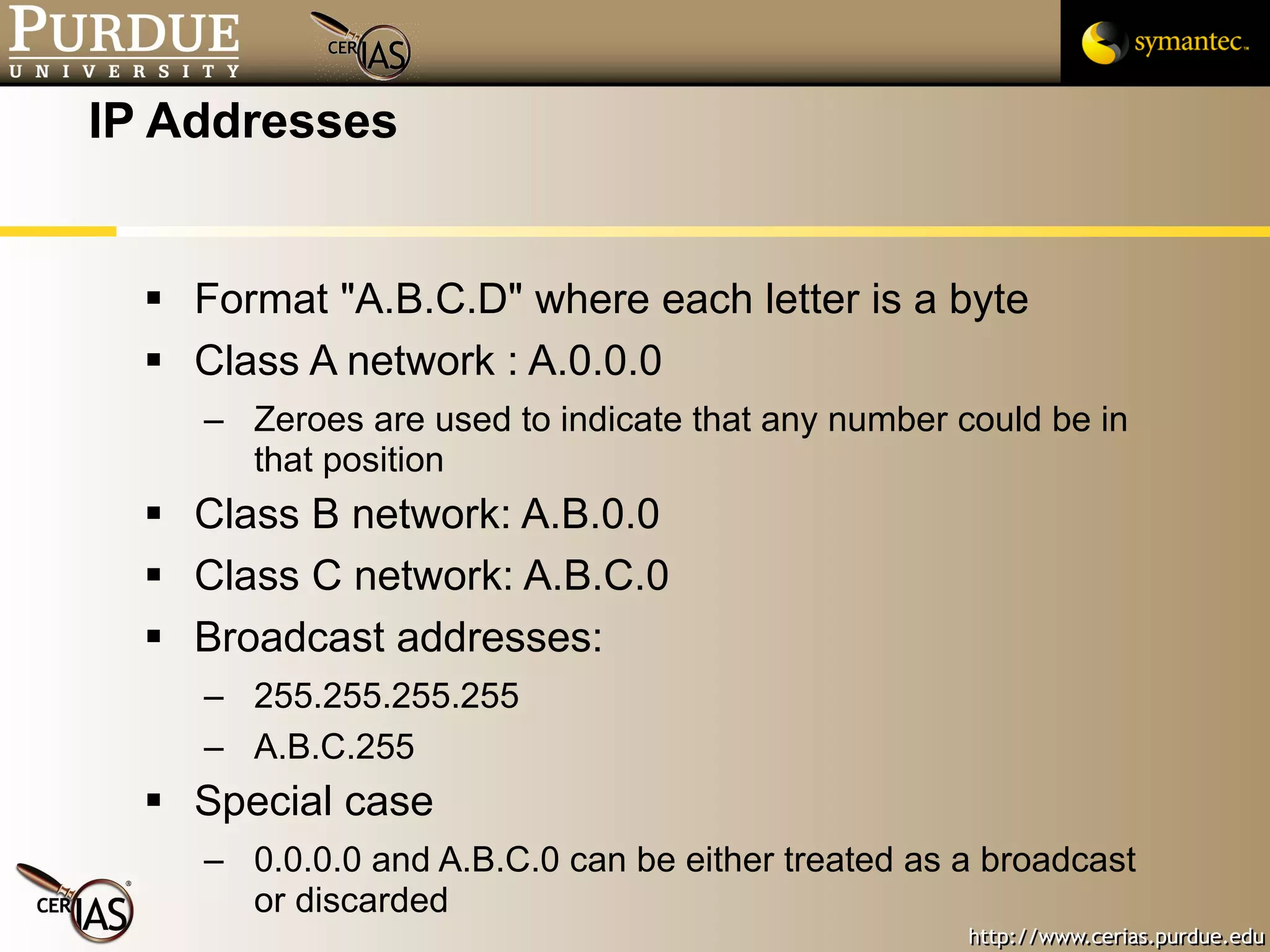 IP Addresses Format "A.B.C.D" where each letter is a byte Class A network : A.0.0.0  Zeroes are used to indicate that any number could be in that position Class B network: A.B.0.0 Class C network: A.B.C.0 Broadcast addresses: 255.255.255.255 A.B.C.255 Special case 0.0.0.0 and A.B.C.0 can be either treated as a broadcast or discarded 