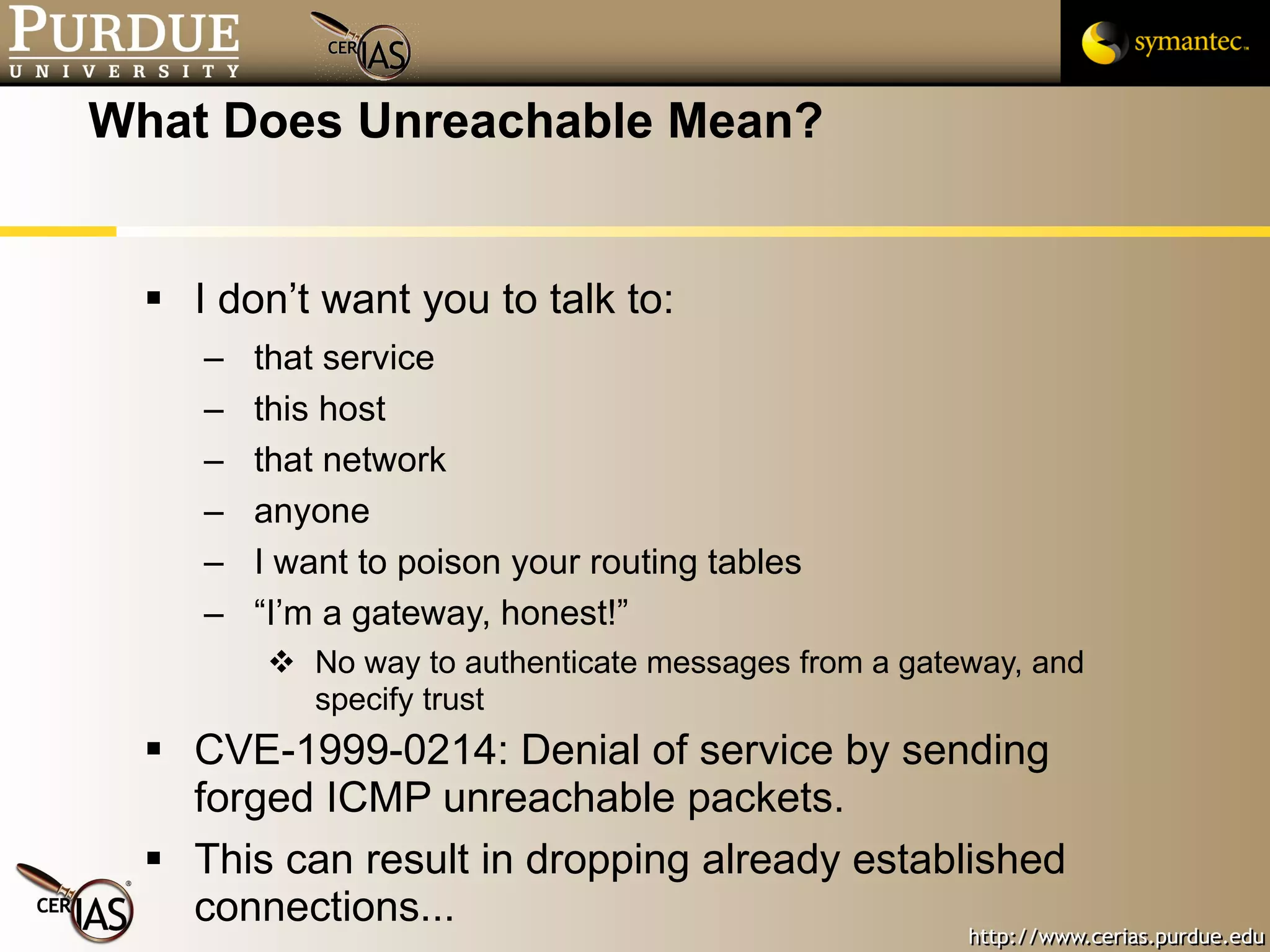 What Does Unreachable Mean? I don’t want you to talk to: that service this host that network anyone I want to poison your routing tables “I’m a gateway, honest!”  No way to authenticate messages from a gateway, and specify trust CVE-1999-0214: Denial of service by sending forged ICMP unreachable packets.  This can result in dropping already established connections... 