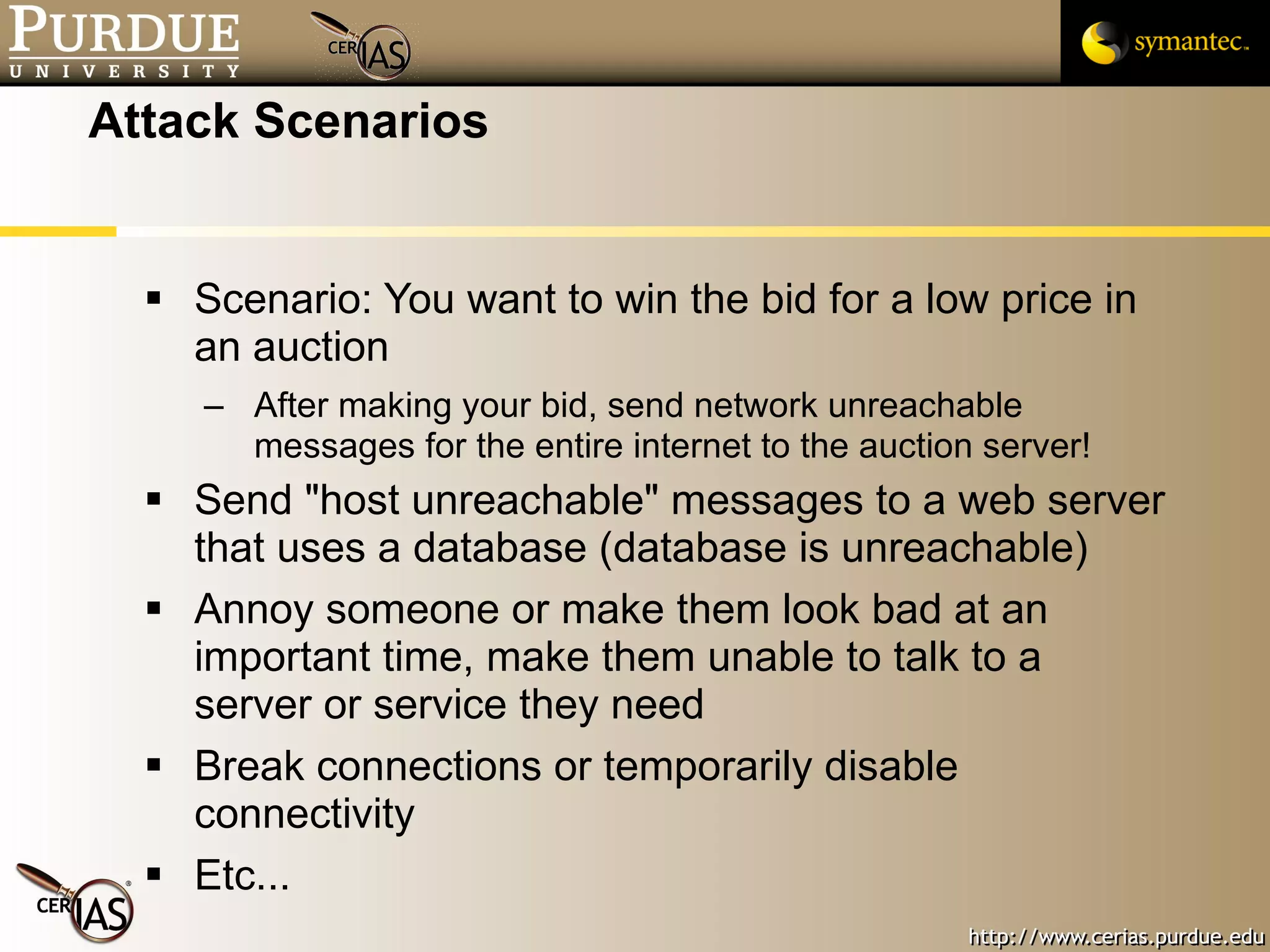 Attack Scenarios Scenario: You want to win the bid for a low price in an auction After making your bid, send network unreachable messages for the entire internet to the auction server! Send "host unreachable" messages to a web server that uses a database (database is unreachable) Annoy someone or make them look bad at an important time, make them unable to talk to a server or service they need Break connections or temporarily disable connectivity  Etc... 