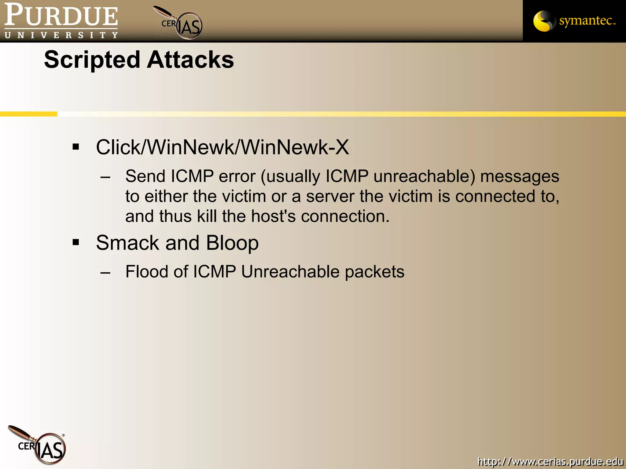 Scripted Attacks Click/WinNewk/WinNewk-X Send ICMP error (usually ICMP unreachable) messages to either the victim or a server the victim is connected to, and thus kill the host's connection. Smack and Bloop Flood of ICMP Unreachable packets 