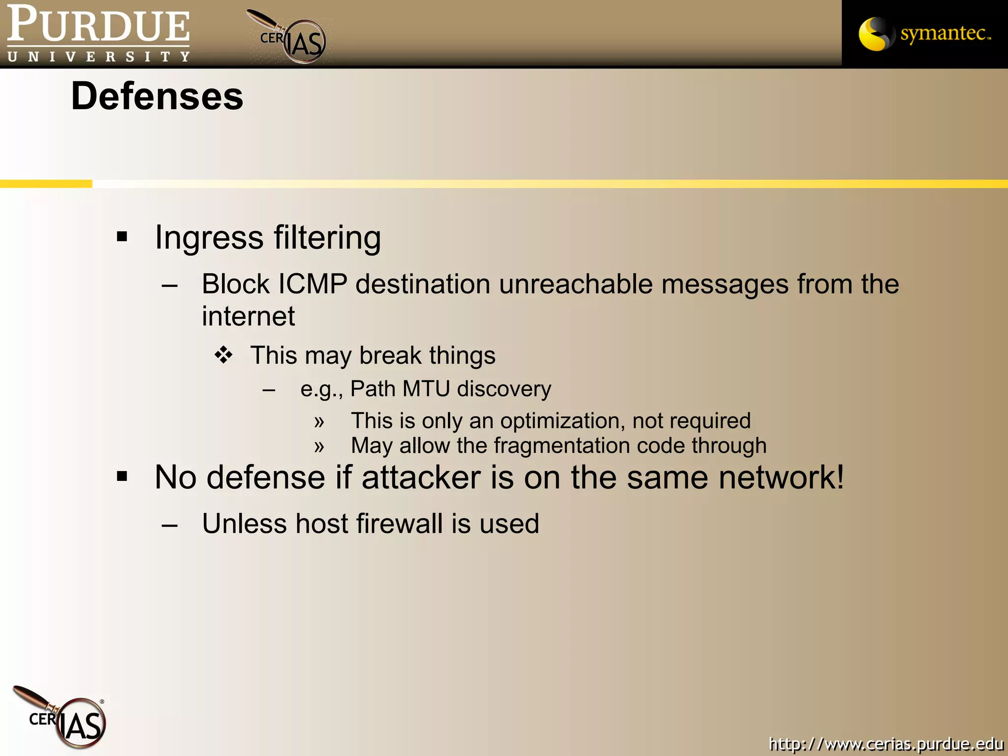 Defenses Ingress filtering Block ICMP destination unreachable messages from the internet This may break things e.g., Path MTU discovery This is only an optimization, not required May allow the fragmentation code through No defense if attacker is on the same network! Unless host firewall is used 
