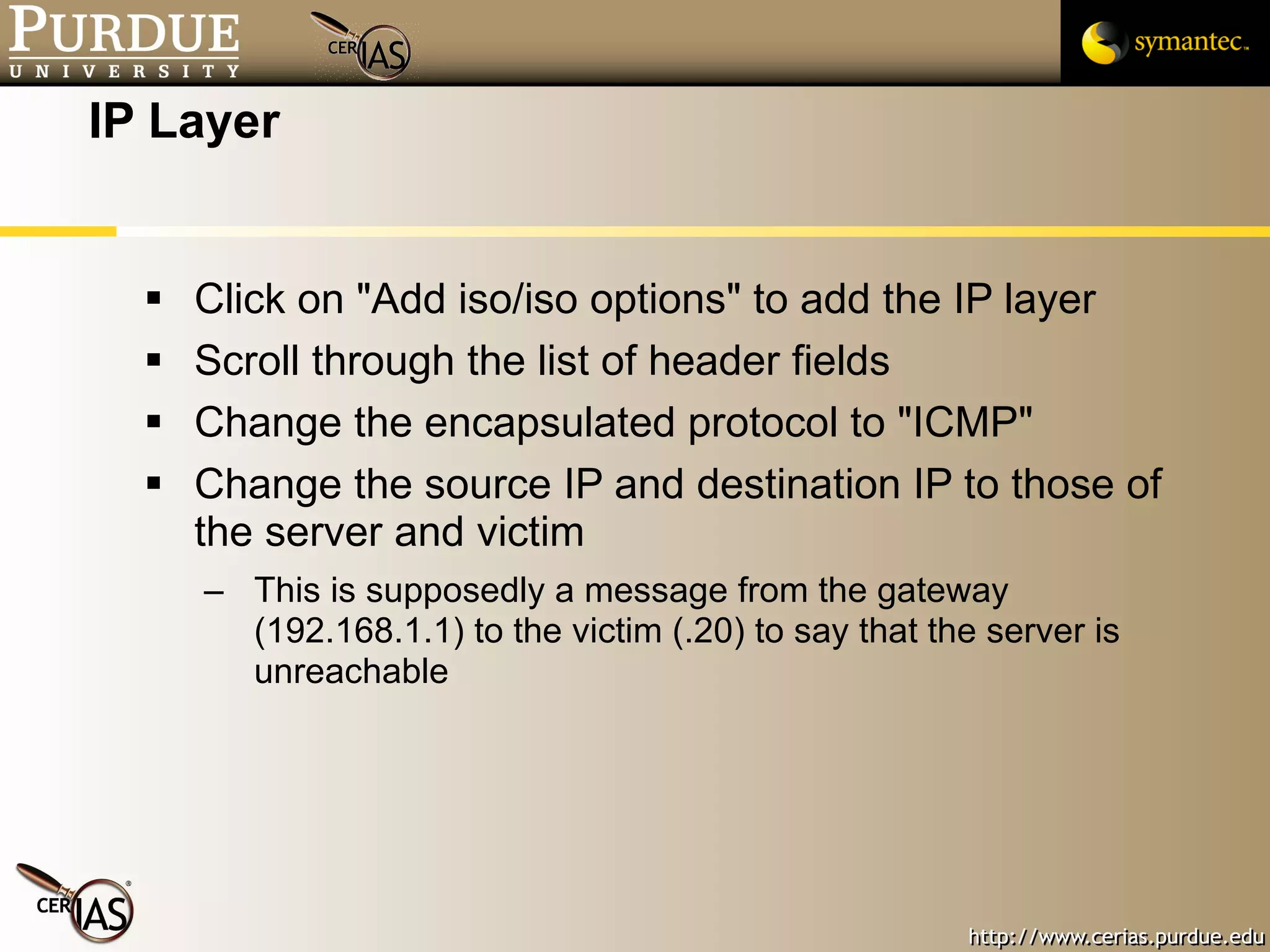 IP Layer Click on "Add iso/iso options" to add the IP layer Scroll through the list of header fields Change the encapsulated protocol to "ICMP" Change the source IP and destination IP to those of the server and victim This is supposedly a message from the gateway (192.168.1.1) to the victim (.20) to say that the server is unreachable 
