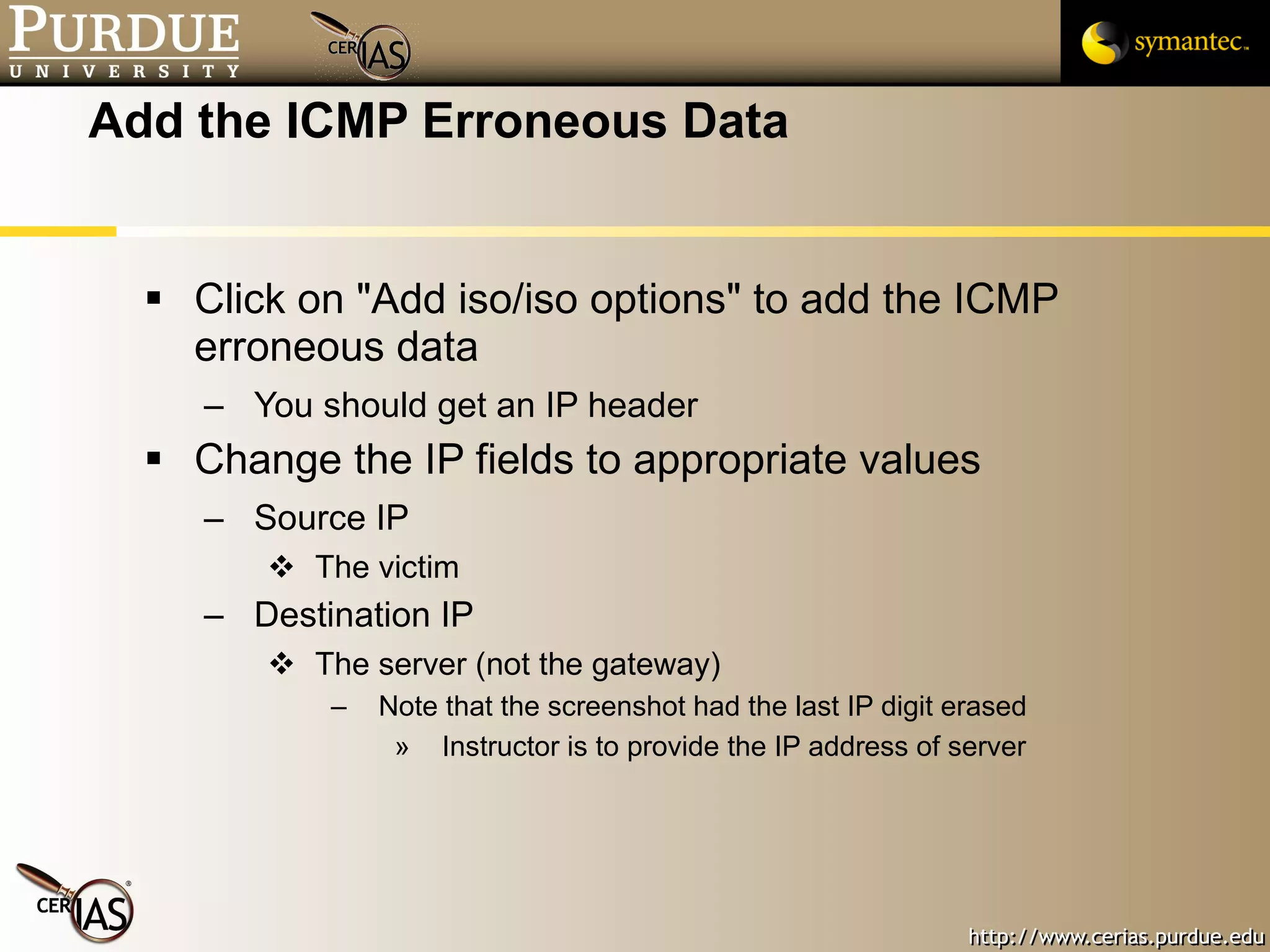 Add the ICMP Erroneous Data Click on "Add iso/iso options" to add the ICMP erroneous data You should get an IP header Change the IP fields to appropriate values Source IP The victim Destination IP The server (not the gateway) Note that the screenshot had the last IP digit erased Instructor is to provide the IP address of server 