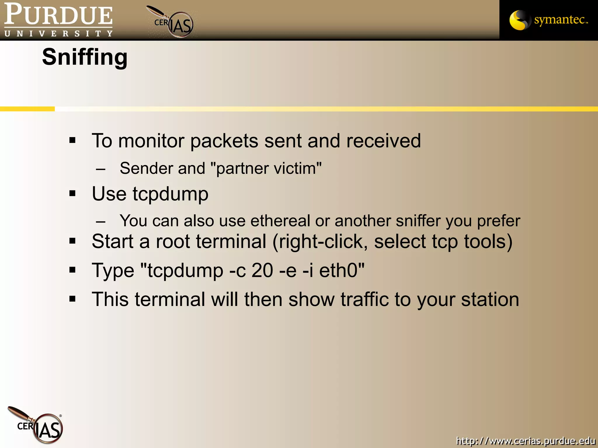 Sniffing To monitor packets sent and received Sender and "partner victim" Use tcpdump  You can also use ethereal or another sniffer you prefer Start a root terminal (right-click, select tcp tools) Type "tcpdump -c 20 -e -i eth0" This terminal will then show traffic to your station 