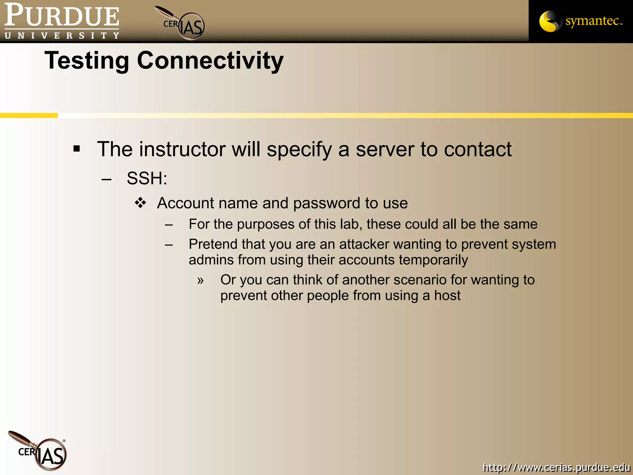 Testing Connectivity The instructor will specify a server to contact SSH: Account name and password to use For the purposes of this lab, these could all be the same Pretend that you are an attacker wanting to prevent system admins from using their accounts temporarily  Or you can think of another scenario for wanting to prevent other people from using a host 