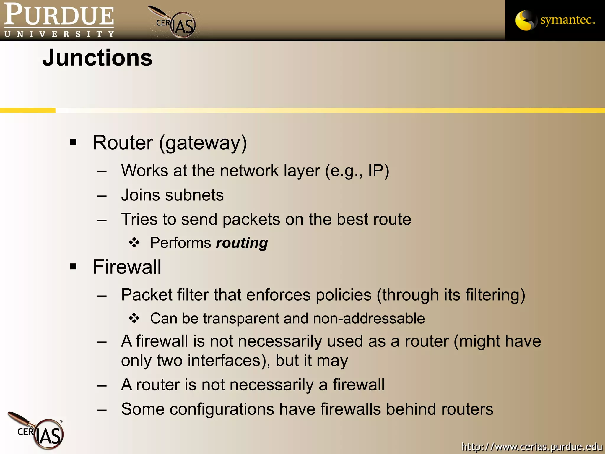 Junctions Router (gateway) Works at the network layer (e.g., IP) Joins subnets Tries to send packets on the best route Performs  routing Firewall Packet filter that enforces policies (through its filtering) Can be transparent and non-addressable A firewall is not necessarily used as a router (might have only two interfaces), but it may A router is not necessarily a firewall Some configurations have firewalls behind routers 