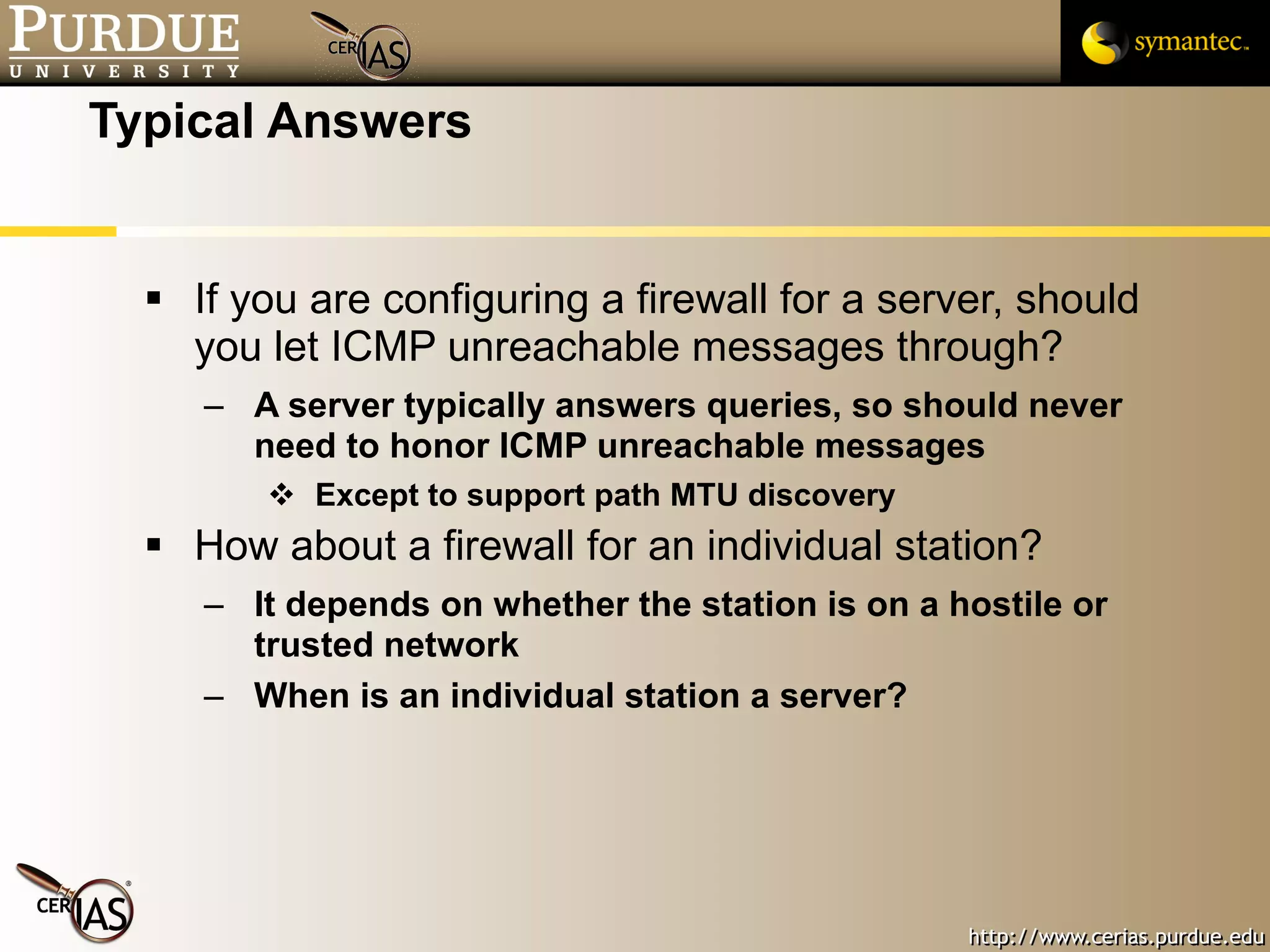 Typical Answers If you are configuring a firewall for a server, should you let ICMP unreachable messages through? A server typically answers queries, so should never need to honor ICMP unreachable messages Except to support path MTU discovery How about a firewall for an individual station? It depends on whether the station is on a hostile or trusted network  When is an individual station a server? 