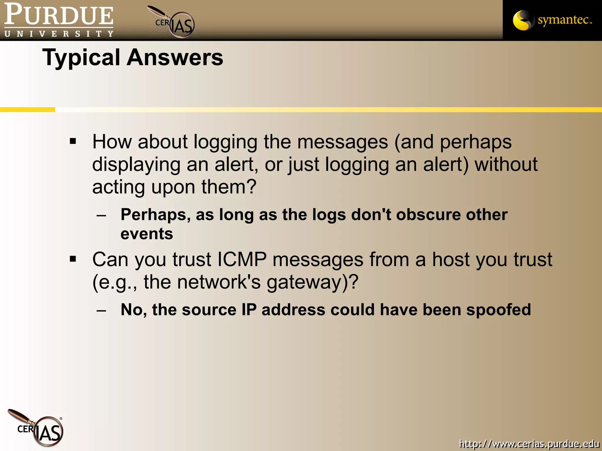 Typical Answers How about logging the messages (and perhaps displaying an alert, or just logging an alert) without acting upon them? Perhaps, as long as the logs don't obscure other events Can you trust ICMP messages from a host you trust (e.g., the network's gateway)? No, the source IP address could have been spoofed 