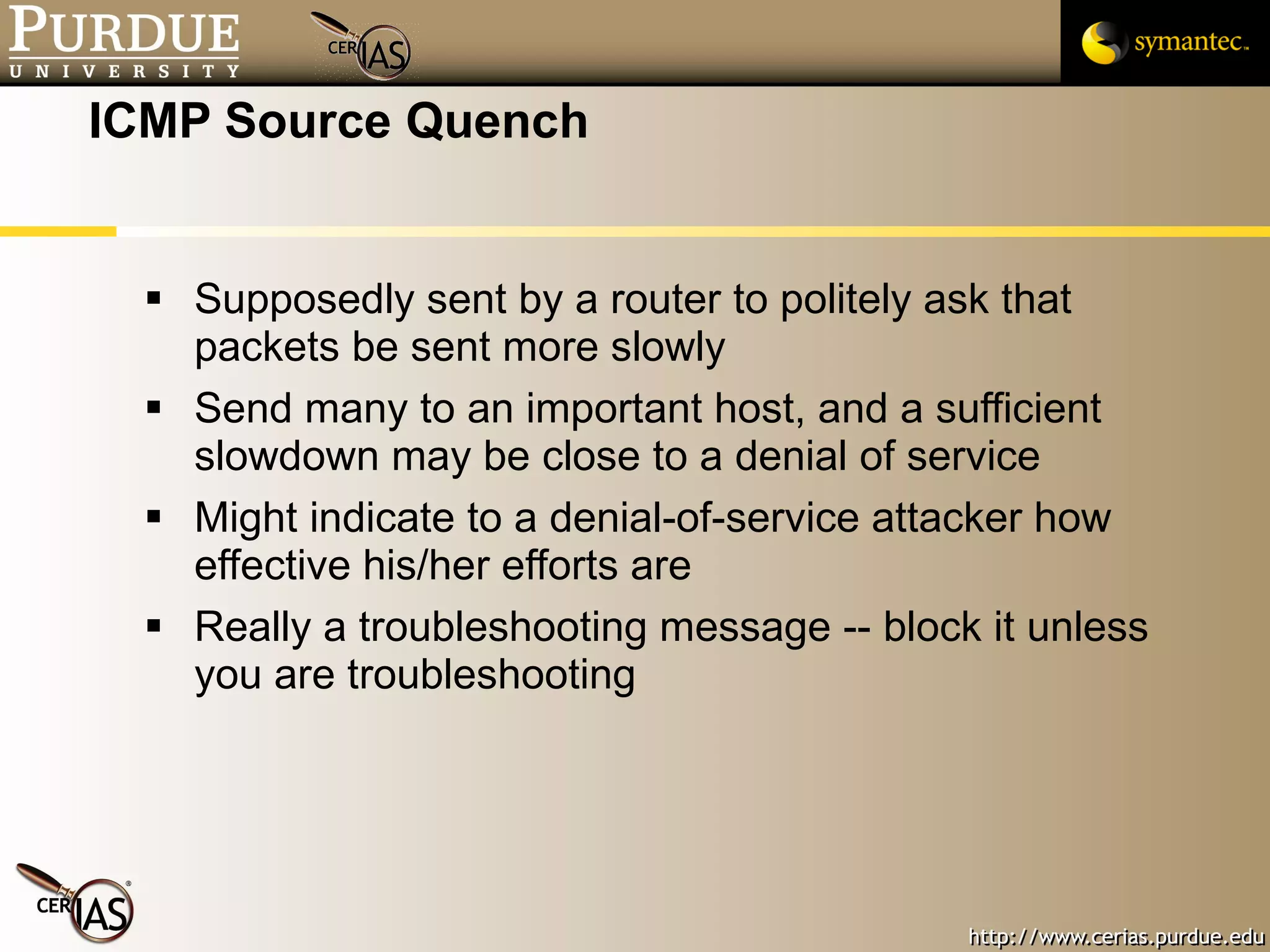 ICMP Source Quench Supposedly sent by a router to politely ask that packets be sent more slowly Send many to an important host, and a sufficient slowdown may be close to a denial of service Might indicate to a denial-of-service attacker how effective his/her efforts are Really a troubleshooting message -- block it unless you are troubleshooting 