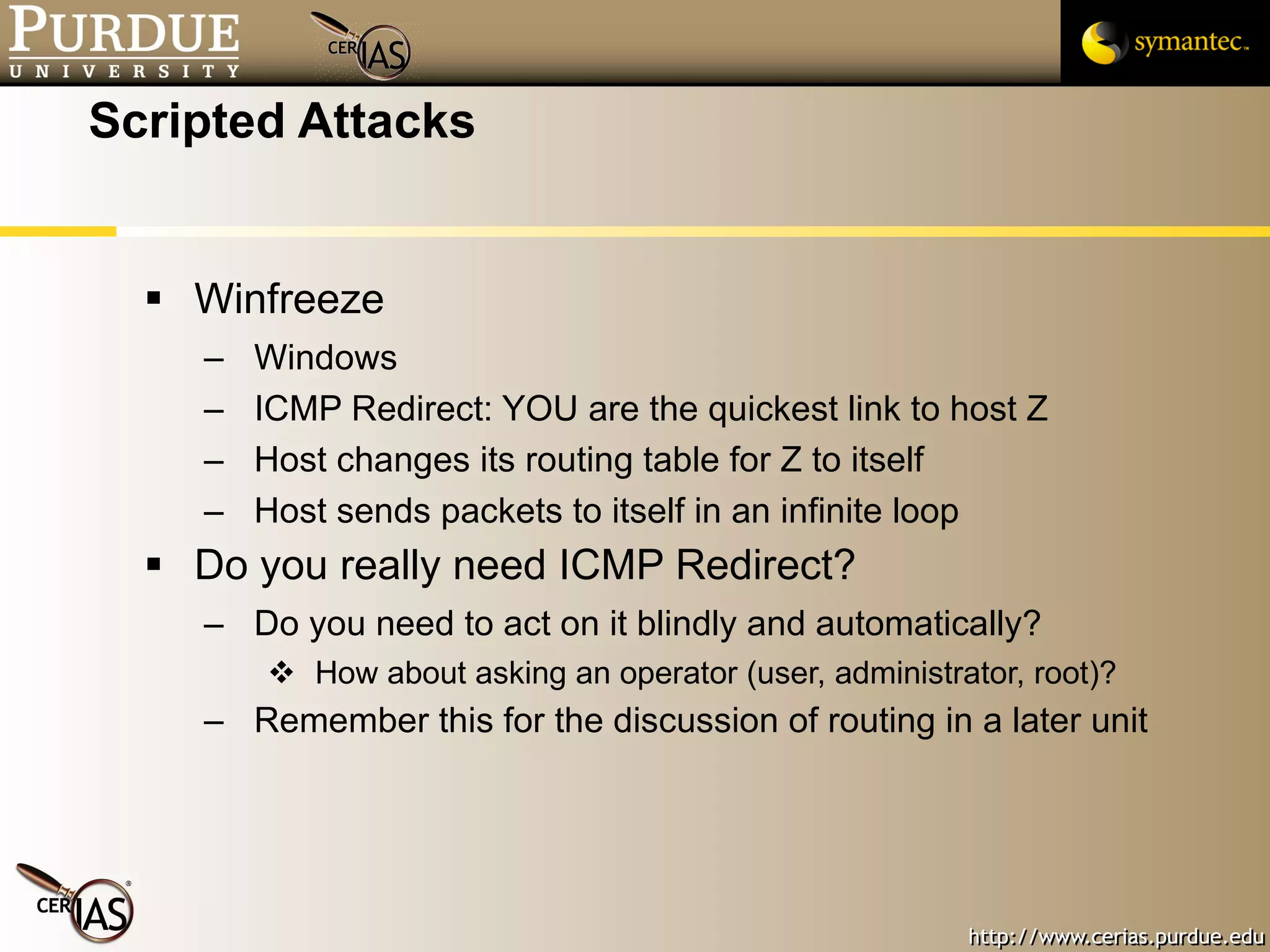 Scripted Attacks Winfreeze Windows ICMP Redirect: YOU are the quickest link to host Z Host changes its routing table for Z to itself Host sends packets to itself in an infinite loop  Do you really need ICMP Redirect? Do you need to act on it blindly and automatically? How about asking an operator (user, administrator, root)? Remember this for the discussion of routing in a later unit 