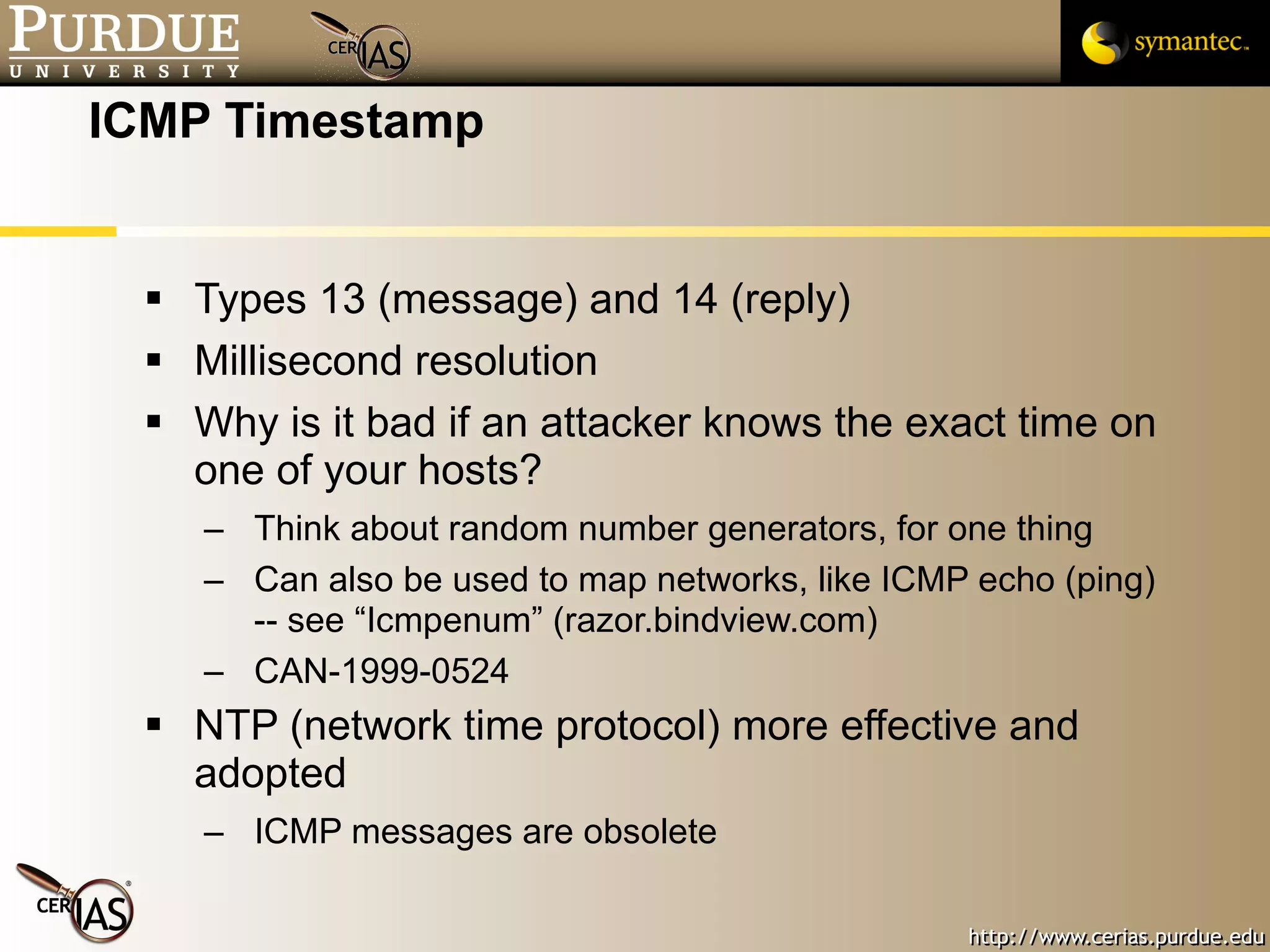 ICMP Timestamp Types 13 (message) and 14 (reply) Millisecond resolution Why is it bad if an attacker knows the exact time on one of your hosts? Think about random number generators, for one thing Can also be used to map networks, like ICMP echo (ping) -- see “Icmpenum” (razor.bindview.com) CAN-1999-0524  NTP (network time protocol) more effective and adopted ICMP messages are obsolete 