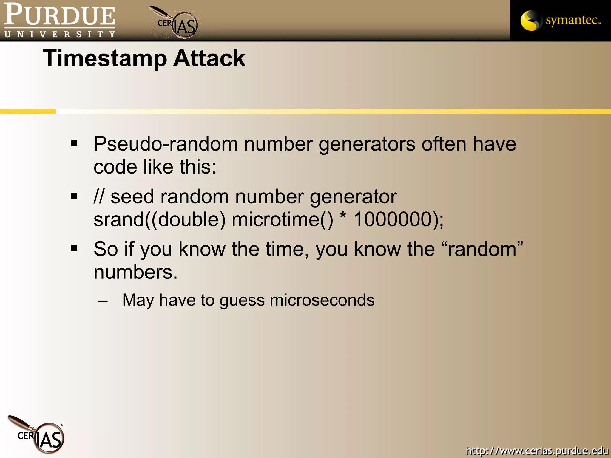 Timestamp Attack Pseudo-random number generators often have code like this: // seed random number generator srand((double) microtime() * 1000000);  So if you know the time, you know the “random” numbers. May have to guess microseconds 