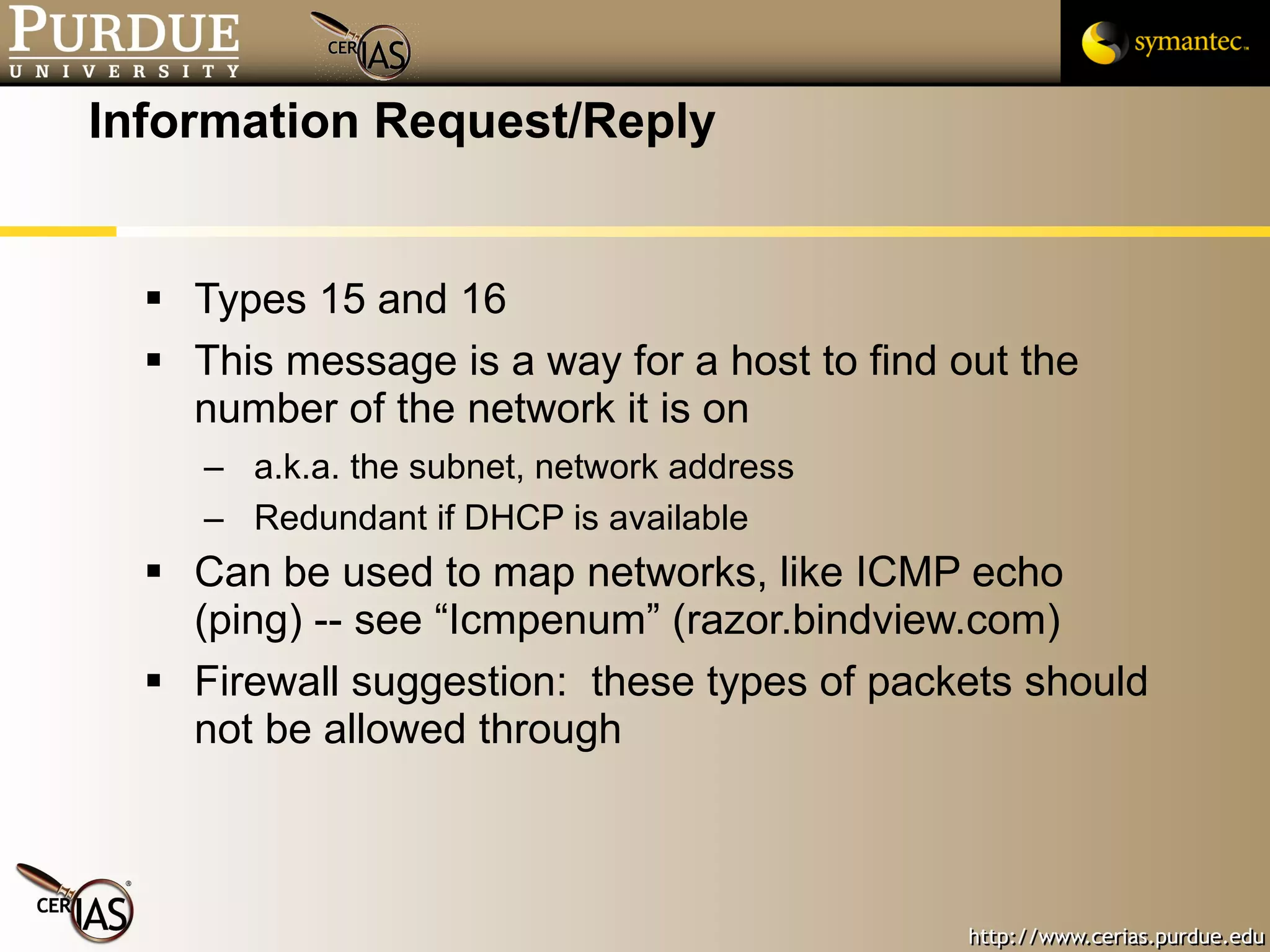 Information Request/Reply Types 15 and 16 This message is a way for a host to find out the number of the network it is on a.k.a. the subnet, network address Redundant if DHCP is available Can be used to map networks, like ICMP echo (ping) -- see “Icmpenum” (razor.bindview.com) Firewall suggestion:  these types of packets should not be allowed through 