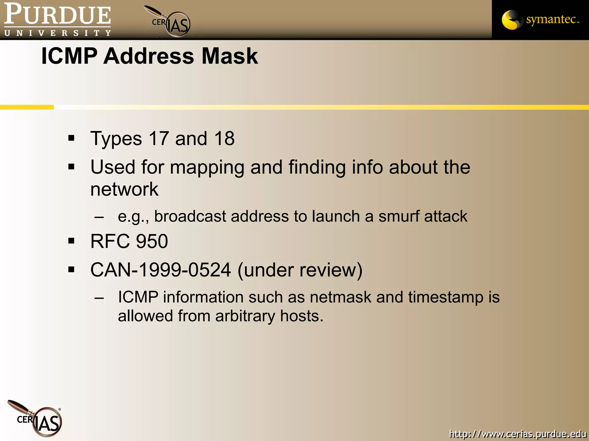 ICMP Address Mask Types 17 and 18 Used for mapping and finding info about the network e.g., broadcast address to launch a smurf attack RFC 950 CAN-1999-0524 (under review) ICMP information such as netmask and timestamp is allowed from arbitrary hosts. 