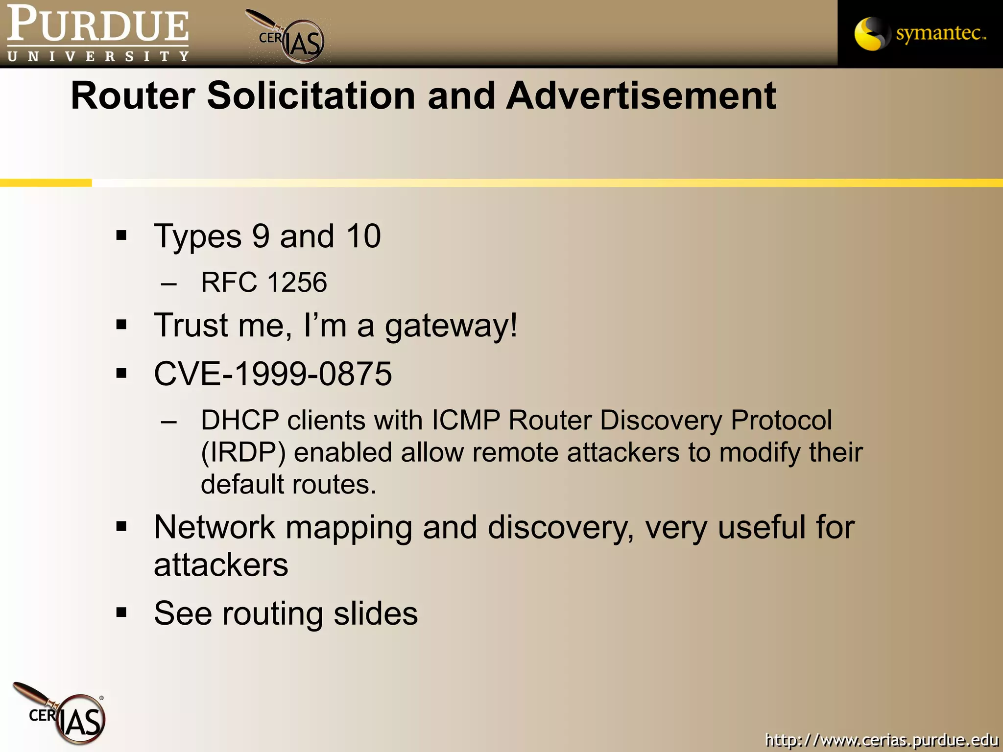 Router Solicitation and Advertisement Types 9 and 10 RFC 1256 Trust me, I’m a gateway! CVE-1999-0875 DHCP clients with ICMP Router Discovery Protocol (IRDP) enabled allow remote attackers to modify their default routes.  Network mapping and discovery, very useful for attackers See routing slides 