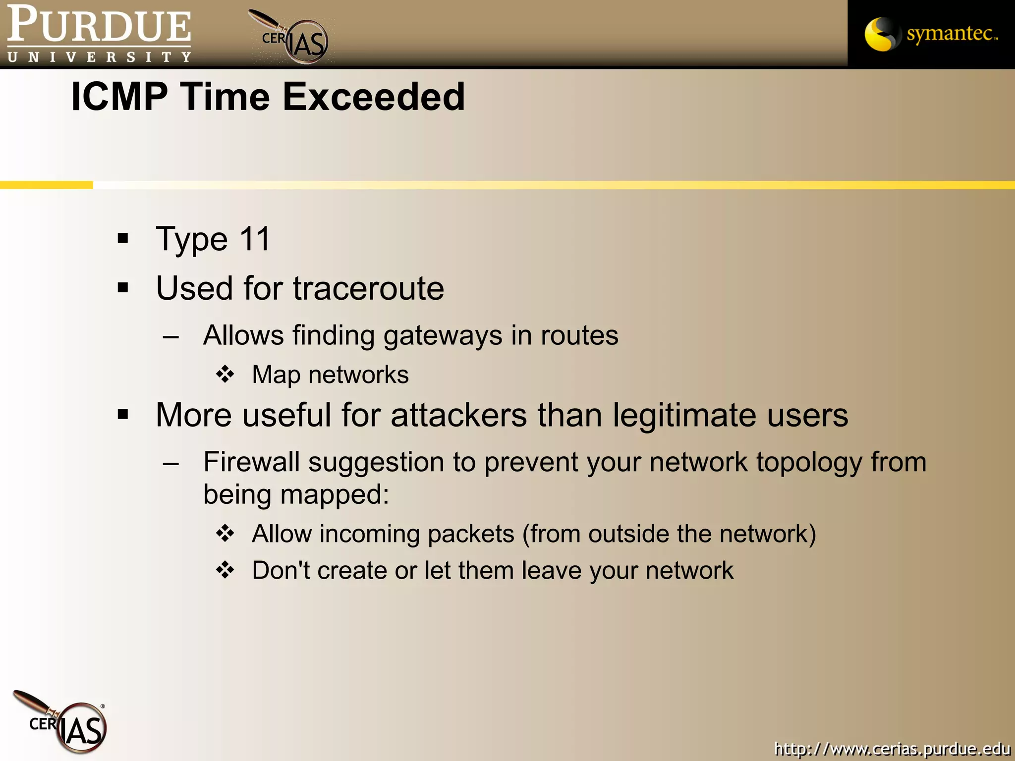 ICMP Time Exceeded Type 11 Used for traceroute Allows finding gateways in routes Map networks More useful for attackers than legitimate users Firewall suggestion to prevent your network topology from being mapped:  Allow incoming packets (from outside the network) Don't create or let them leave your network 