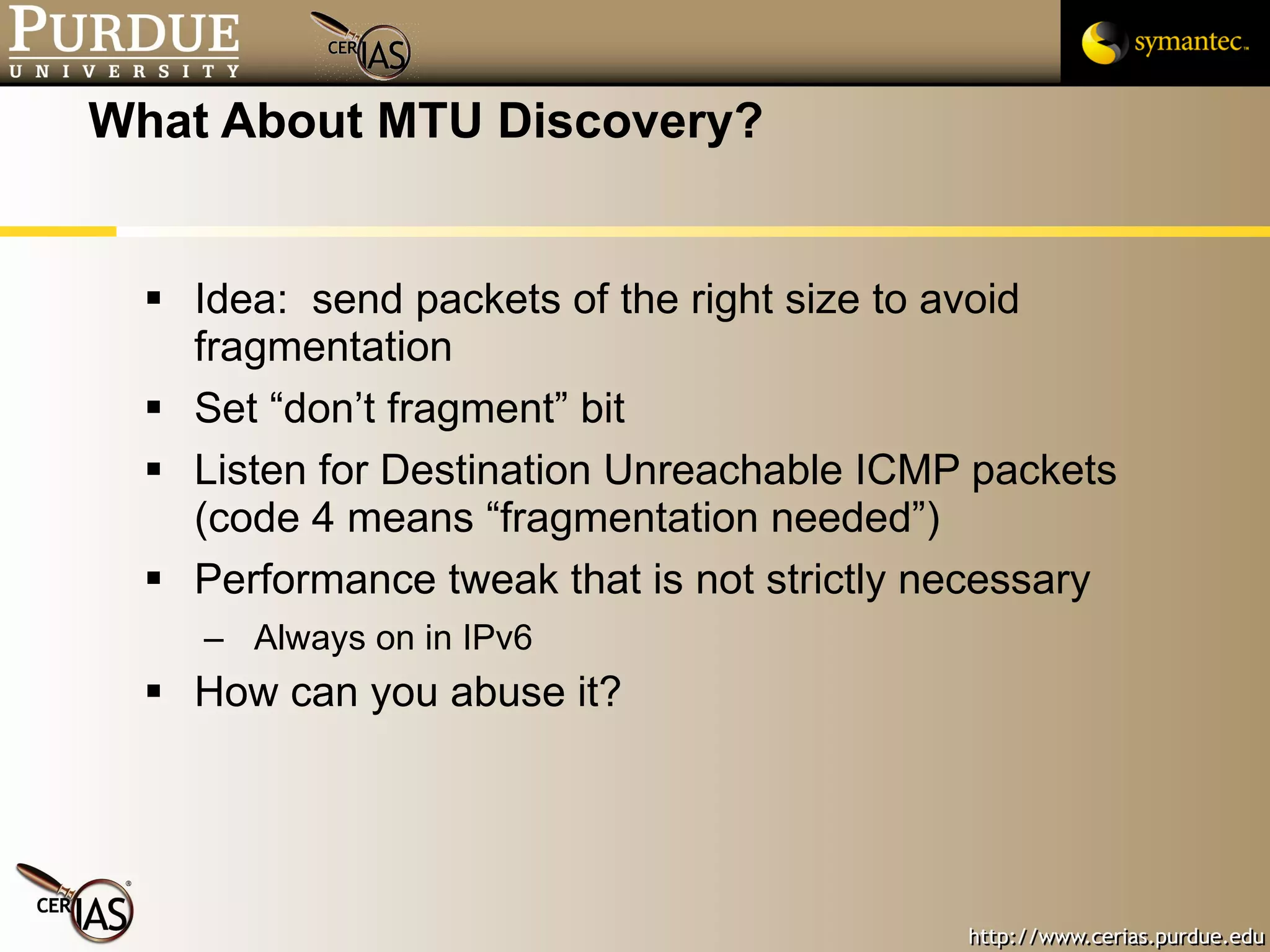 What About MTU Discovery? Idea:  send packets of the right size to avoid fragmentation Set “don’t fragment” bit Listen for Destination Unreachable ICMP packets (code 4 means “fragmentation needed”) Performance tweak that is not strictly necessary Always on in IPv6 How can you abuse it? 