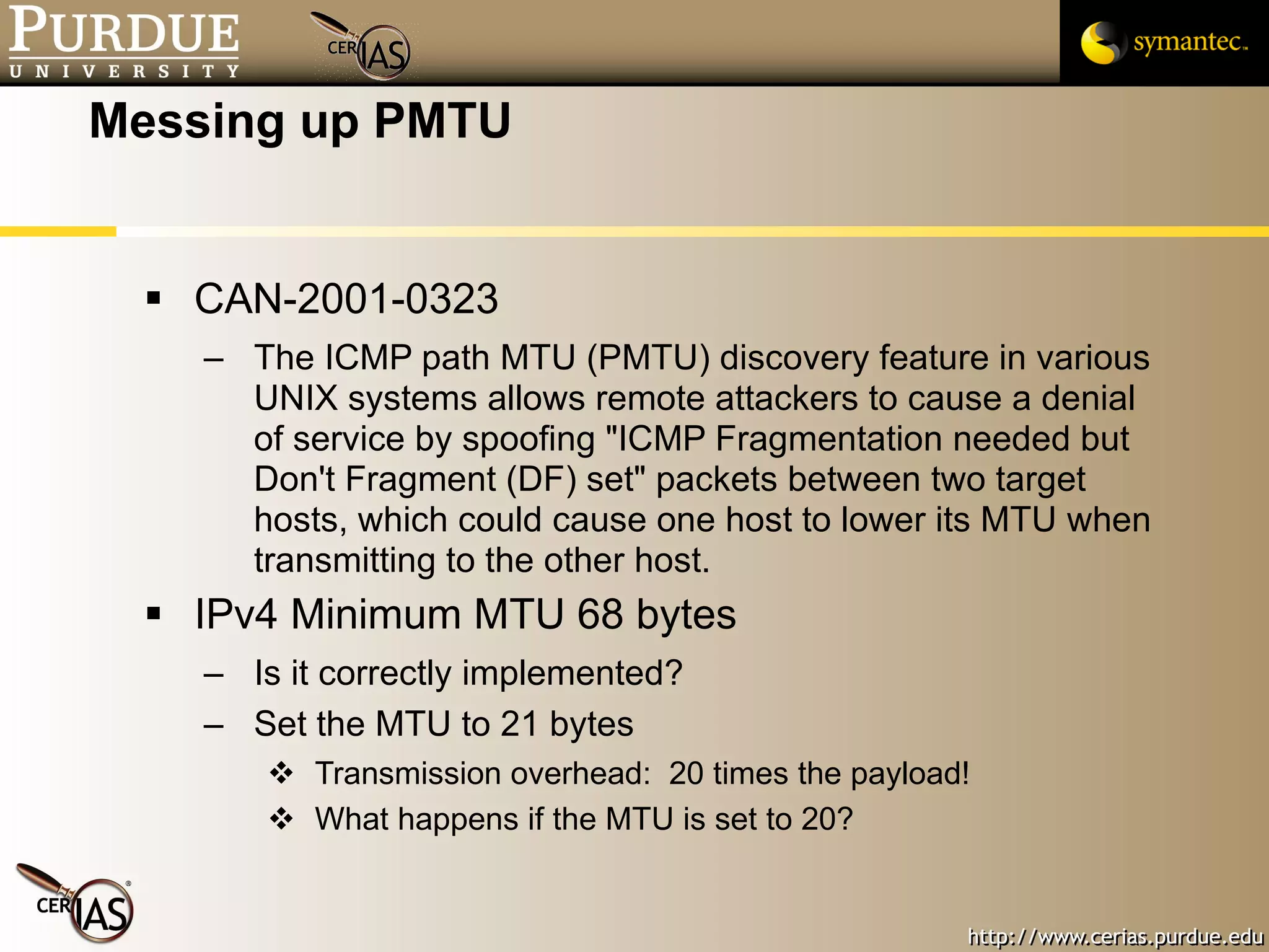 Messing up PMTU CAN-2001-0323 The ICMP path MTU (PMTU) discovery feature in various UNIX systems allows remote attackers to cause a denial of service by spoofing "ICMP Fragmentation needed but Don't Fragment (DF) set" packets between two target hosts, which could cause one host to lower its MTU when transmitting to the other host.  IPv4 Minimum MTU 68 bytes Is it correctly implemented? Set the MTU to 21 bytes Transmission overhead:  20 times the payload! What happens if the MTU is set to 20? 