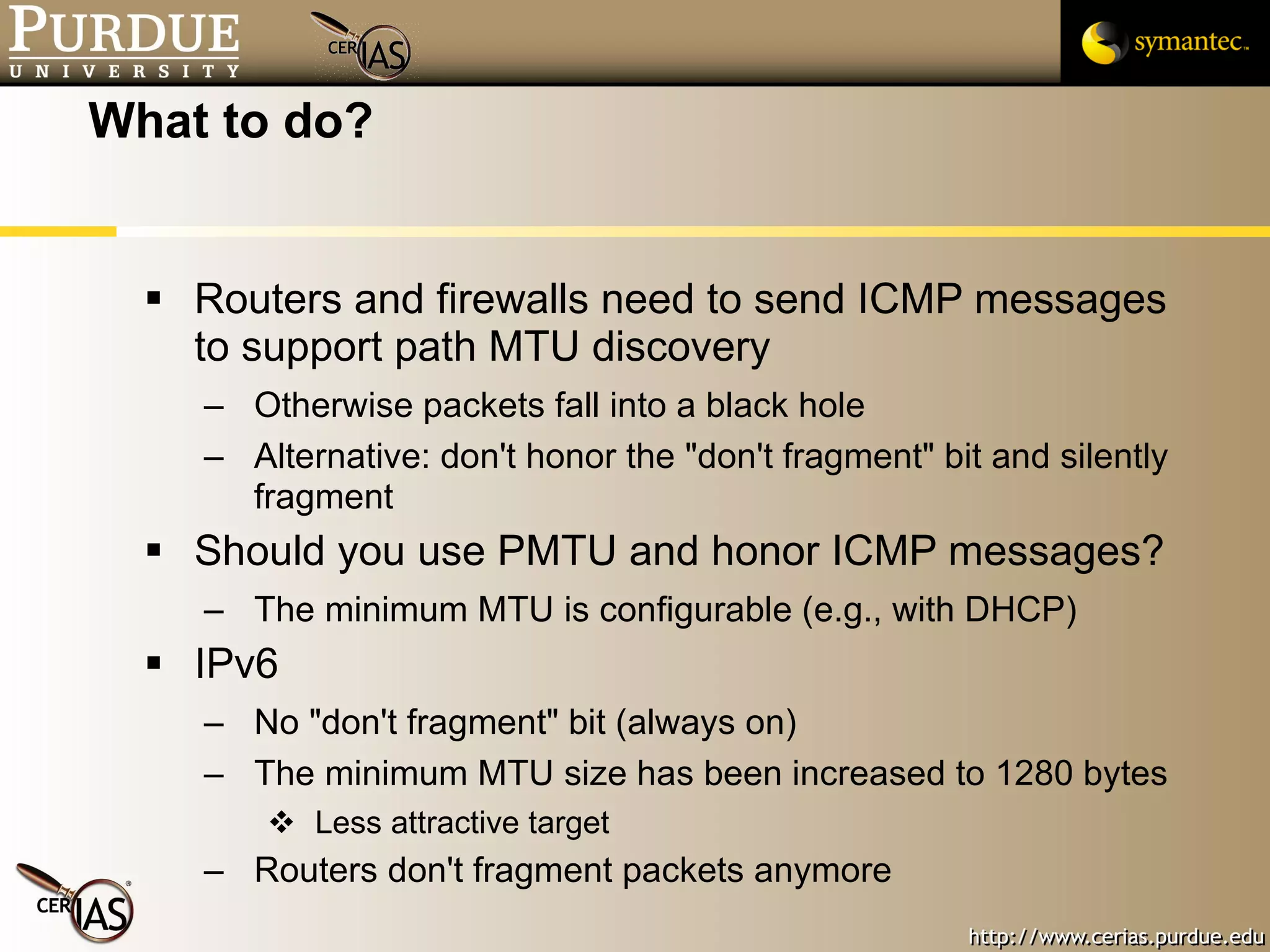 What to do? Routers and firewalls need to send ICMP messages to support path MTU discovery Otherwise packets fall into a black hole Alternative: don't honor the "don't fragment" bit and silently fragment Should you use PMTU and honor ICMP messages? The minimum MTU is configurable (e.g., with DHCP)  IPv6 No "don't fragment" bit (always on) The minimum MTU size has been increased to 1280 bytes Less attractive target Routers don't fragment packets anymore 