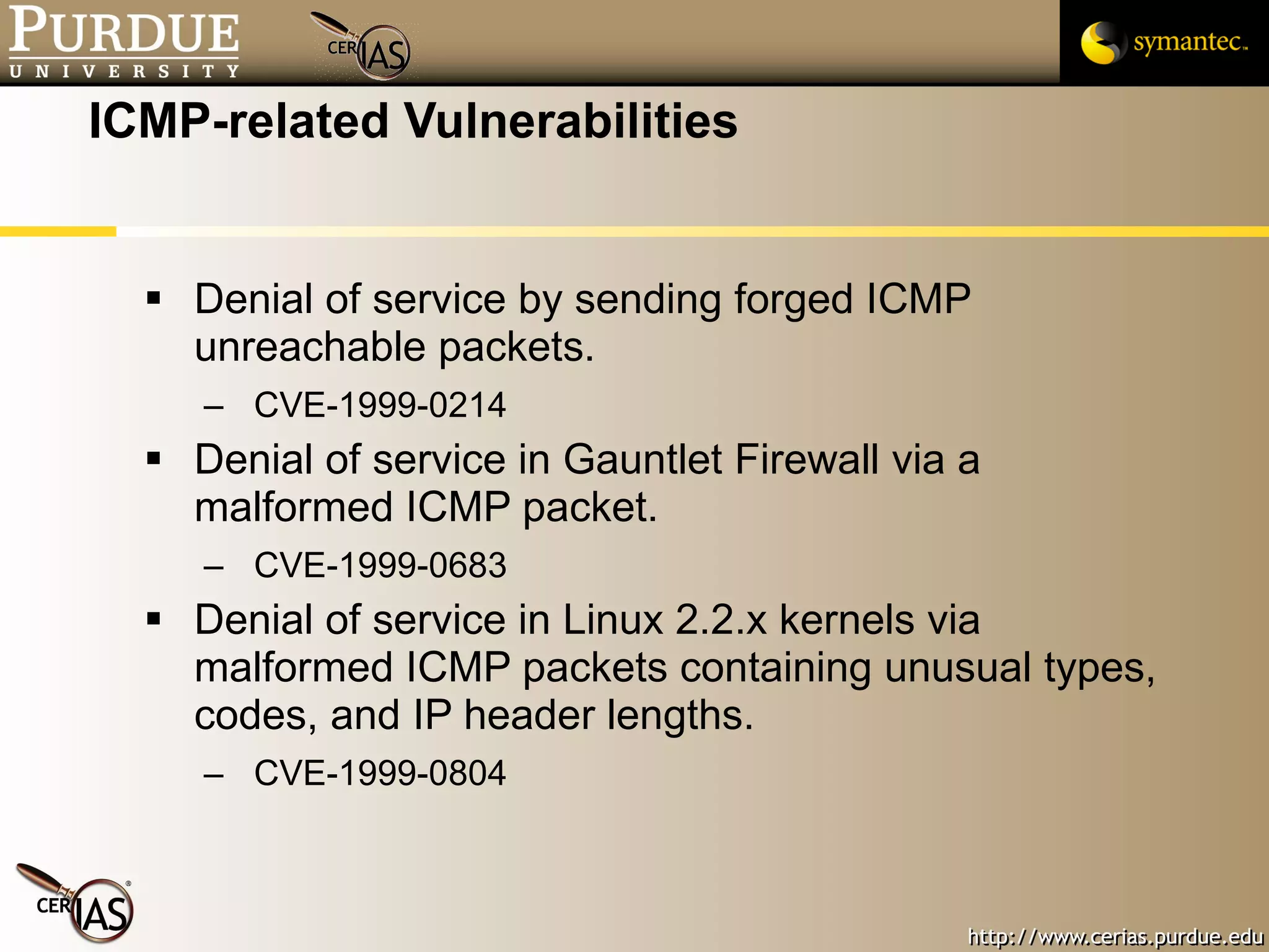 ICMP-related Vulnerabilities Denial of service by sending forged ICMP unreachable packets.  CVE-1999-0214 Denial of service in Gauntlet Firewall via a malformed ICMP packet.  CVE-1999-0683 Denial of service in Linux 2.2.x kernels via malformed ICMP packets containing unusual types, codes, and IP header lengths.  CVE-1999-0804 