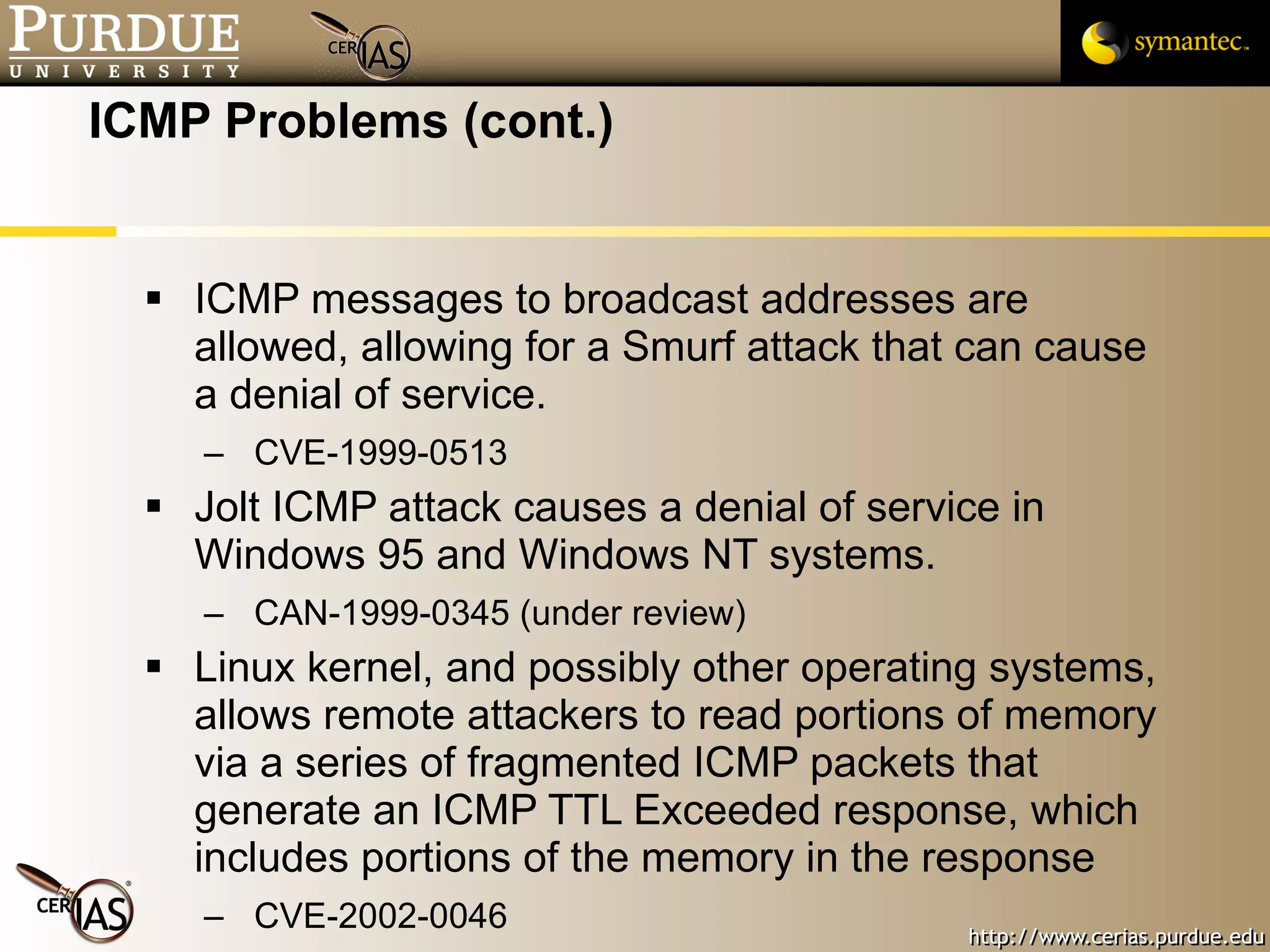 ICMP Problems (cont.) ICMP messages to broadcast addresses are allowed, allowing for a Smurf attack that can cause a denial of service.  CVE-1999-0513 Jolt ICMP attack causes a denial of service in Windows 95 and Windows NT systems.  CAN-1999-0345 (under review) Linux kernel, and possibly other operating systems, allows remote attackers to read portions of memory via a series of fragmented ICMP packets that generate an ICMP TTL Exceeded response, which includes portions of the memory in the response CVE-2002-0046 