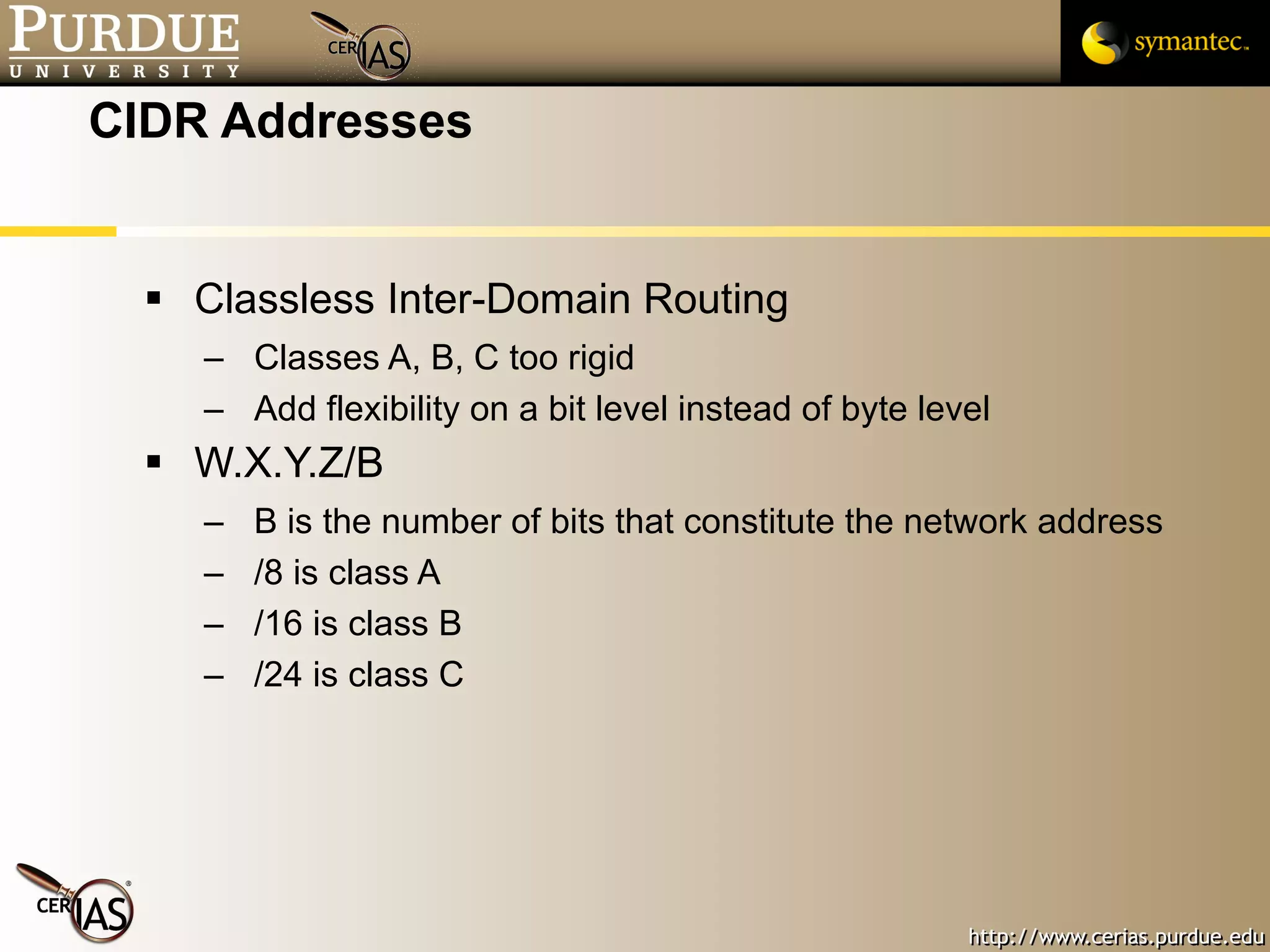 CIDR Addresses Classless Inter-Domain Routing Classes A, B, C too rigid Add flexibility on a bit level instead of byte level W.X.Y.Z/B B is the number of bits that constitute the network address /8 is class A /16 is class B /24 is class C 