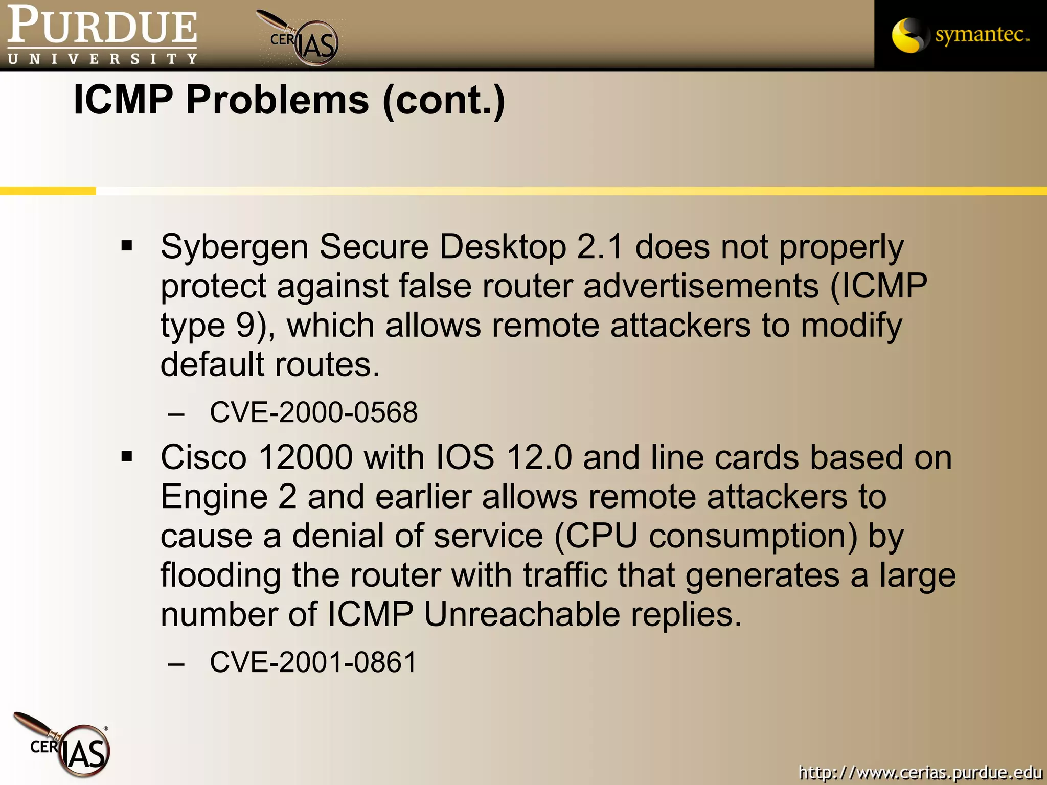 ICMP Problems (cont.) Sybergen Secure Desktop 2.1 does not properly protect against false router advertisements (ICMP type 9), which allows remote attackers to modify default routes.  CVE-2000-0568 Cisco 12000 with IOS 12.0 and line cards based on Engine 2 and earlier allows remote attackers to cause a denial of service (CPU consumption) by flooding the router with traffic that generates a large number of ICMP Unreachable replies. CVE-2001-0861 
