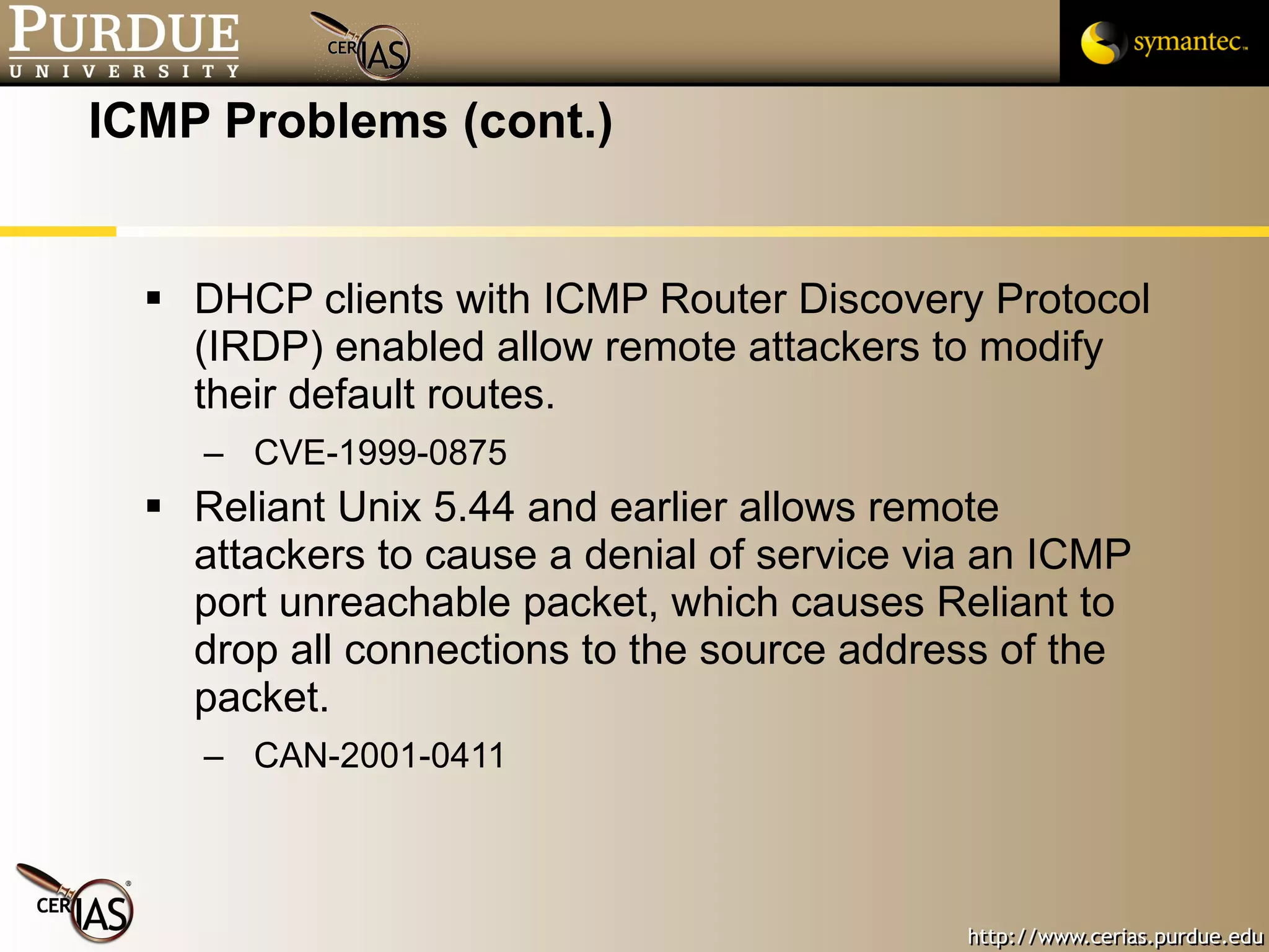 ICMP Problems (cont.) DHCP clients with ICMP Router Discovery Protocol (IRDP) enabled allow remote attackers to modify their default routes. CVE-1999-0875 Reliant Unix 5.44 and earlier allows remote attackers to cause a denial of service via an ICMP port unreachable packet, which causes Reliant to drop all connections to the source address of the packet. CAN-2001-0411 