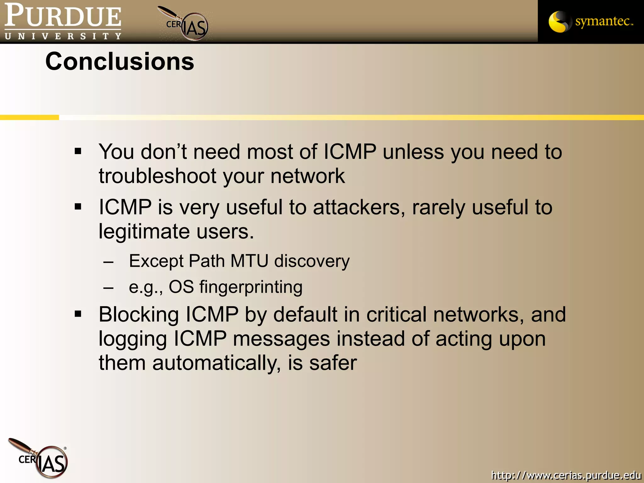 Conclusions You don’t need most of ICMP unless you need to troubleshoot your network ICMP is very useful to attackers, rarely useful to legitimate users. Except Path MTU discovery e.g., OS fingerprinting Blocking ICMP by default in critical networks, and logging ICMP messages instead of acting upon them automatically, is safer 