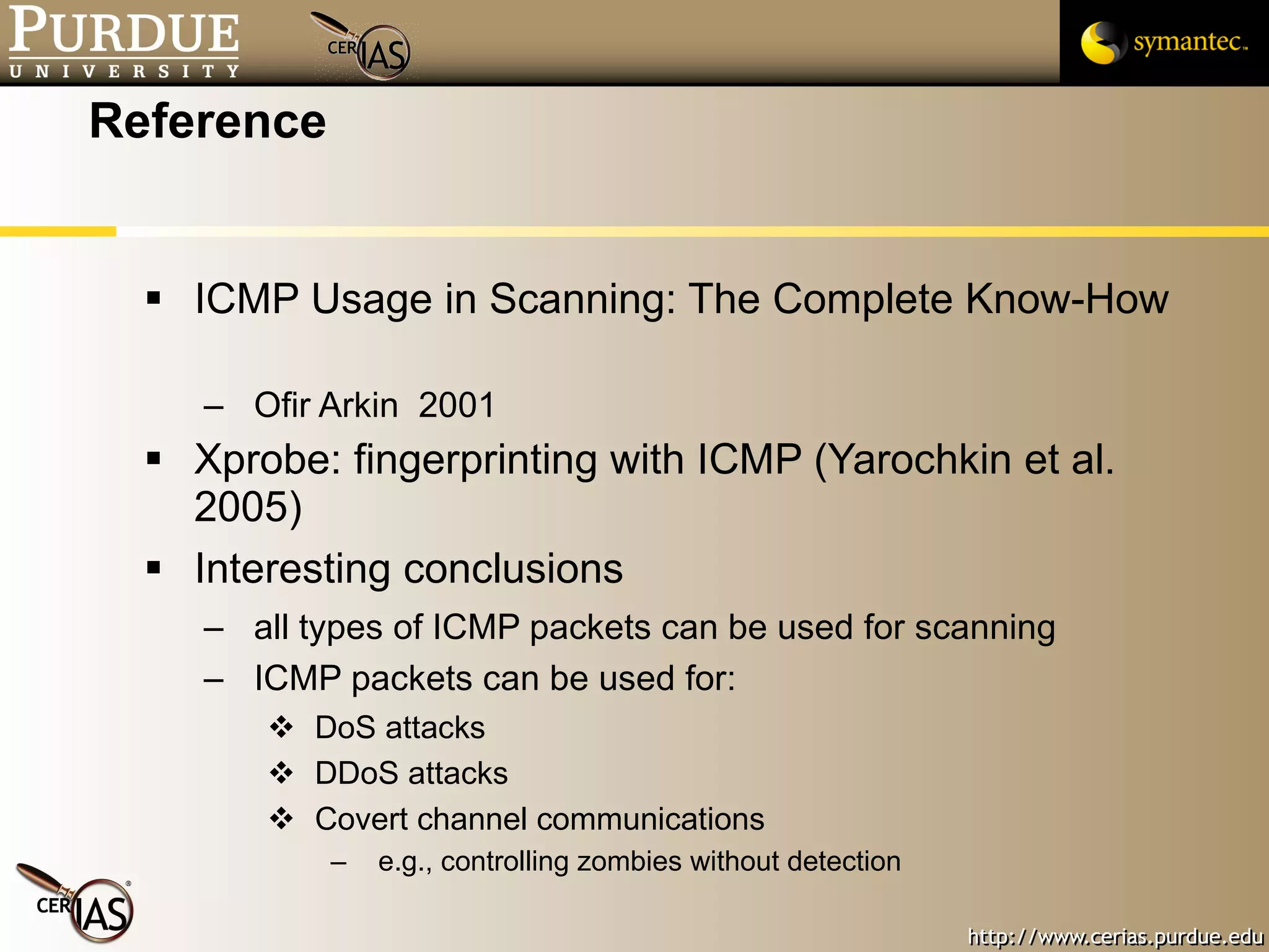 Reference ICMP Usage in Scanning: The Complete Know-How  Ofir Arkin  2001 Xprobe: fingerprinting with ICMP (Yarochkin et al. 2005) Interesting conclusions all types of ICMP packets can be used for scanning ICMP packets can be used for: DoS attacks DDoS attacks Covert channel communications e.g., controlling zombies without detection 
