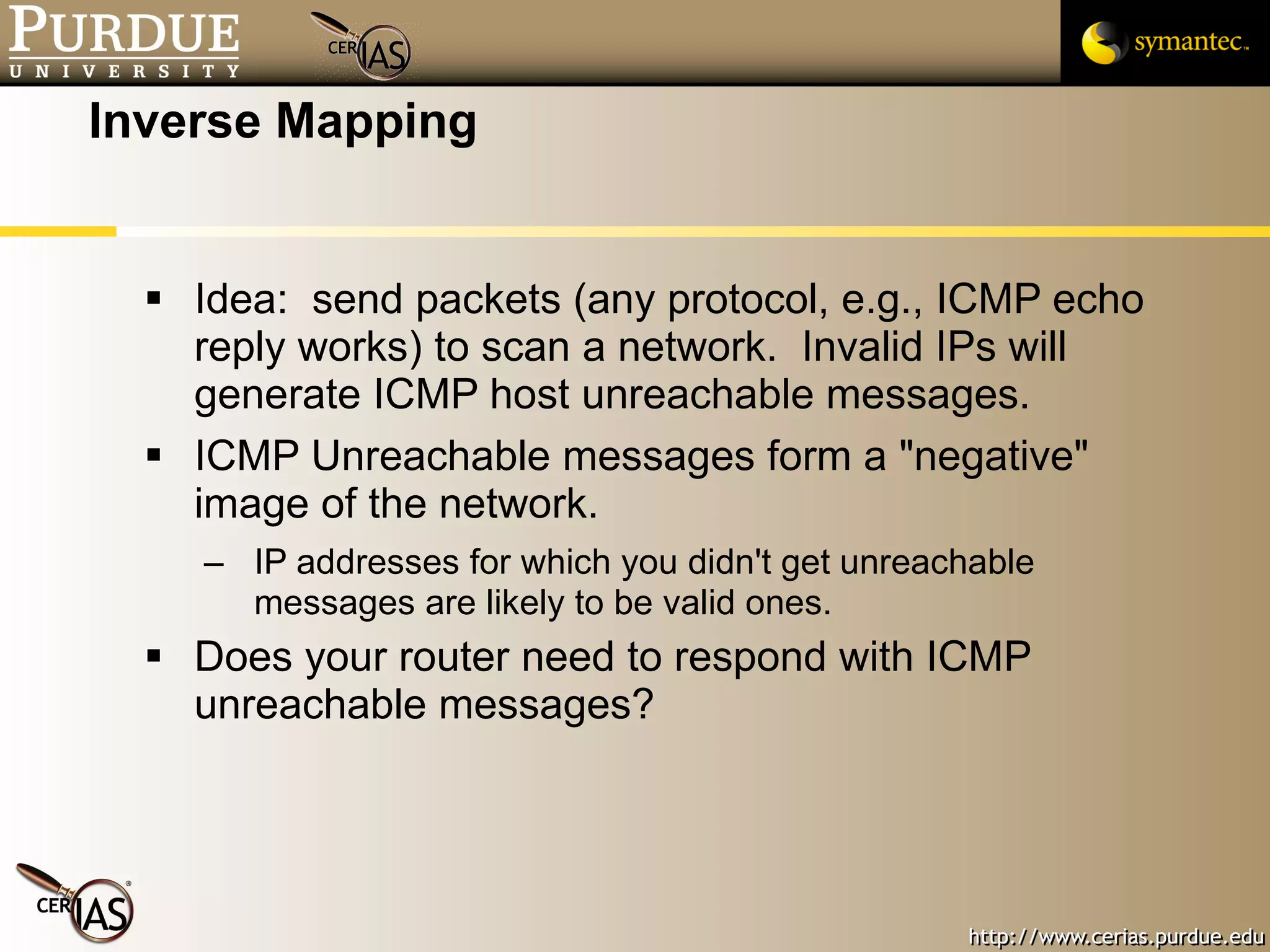 Inverse Mapping Idea:  send packets (any protocol, e.g., ICMP echo reply works) to scan a network.  Invalid IPs will generate ICMP host unreachable messages. ICMP Unreachable messages form a "negative" image of the network. IP addresses for which you didn't get unreachable messages are likely to be valid ones. Does your router need to respond with ICMP unreachable messages? 