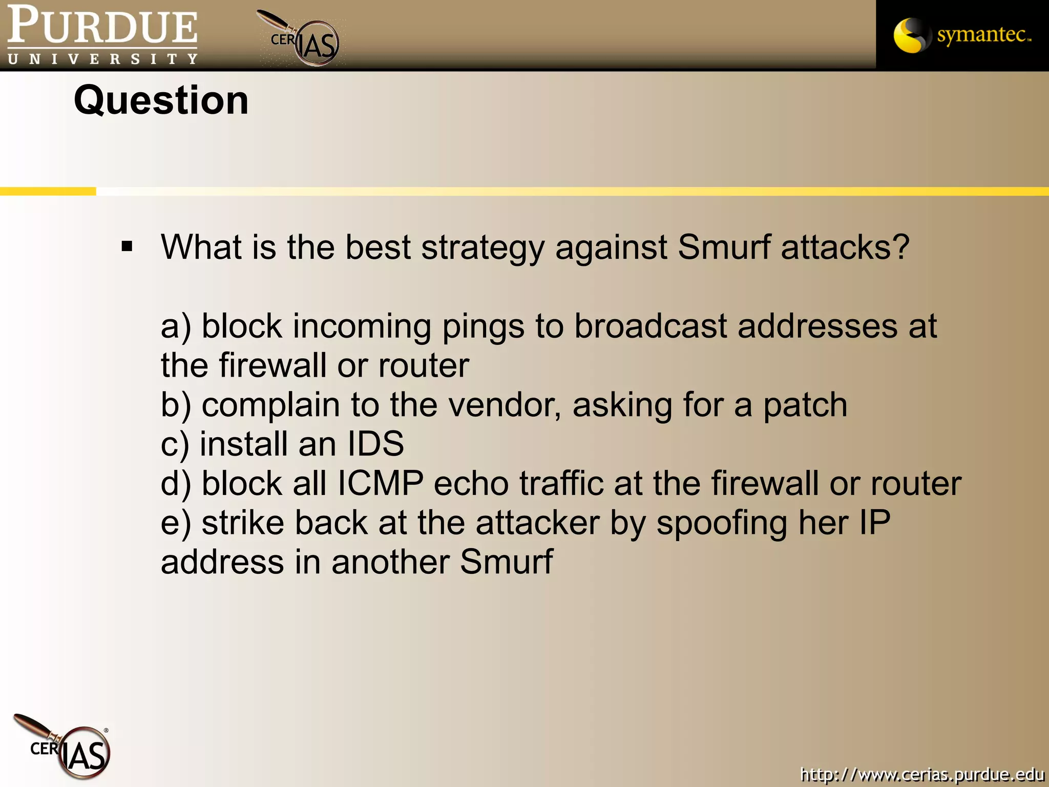 Question What is the best strategy against Smurf attacks? a) block incoming pings to broadcast addresses at the firewall or router b) complain to the vendor, asking for a patch c) install an IDS d) block all ICMP echo traffic at the firewall or router e) strike back at the attacker by spoofing her IP address in another Smurf 