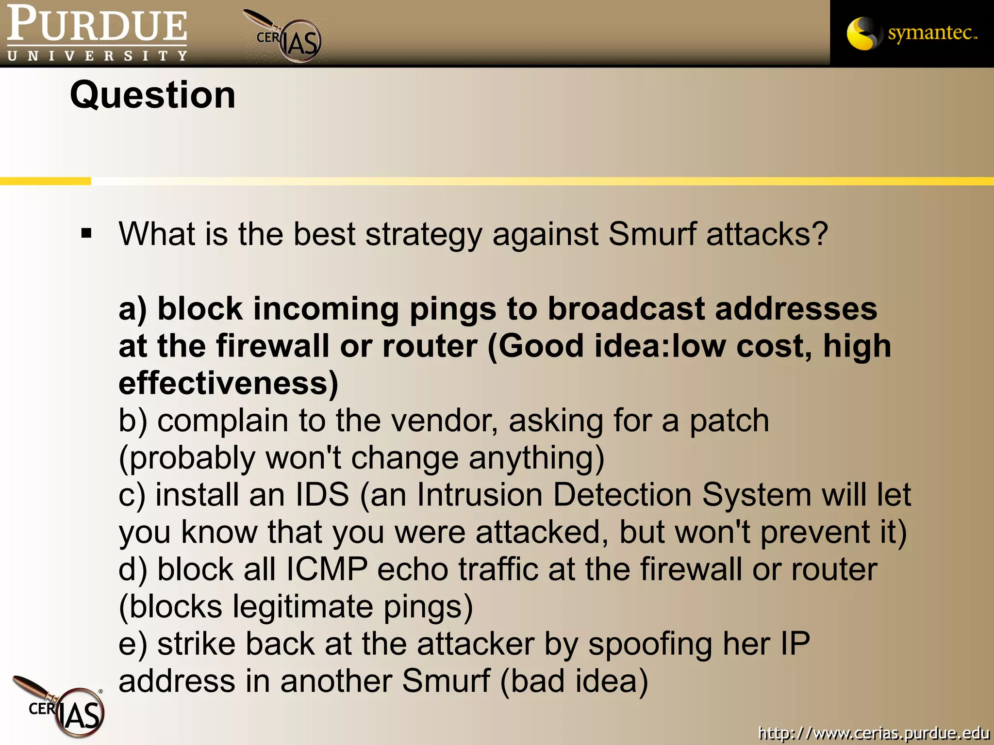 Question What is the best strategy against Smurf attacks? a) block incoming pings to broadcast addresses at the firewall or router (Good idea:low cost, high effectiveness) b) complain to the vendor, asking for a patch (probably won't change anything) c) install an IDS (an Intrusion Detection System will let you know that you were attacked, but won't prevent it) d) block all ICMP echo traffic at the firewall or router (blocks legitimate pings) e) strike back at the attacker by spoofing her IP address in another Smurf (bad idea) 
