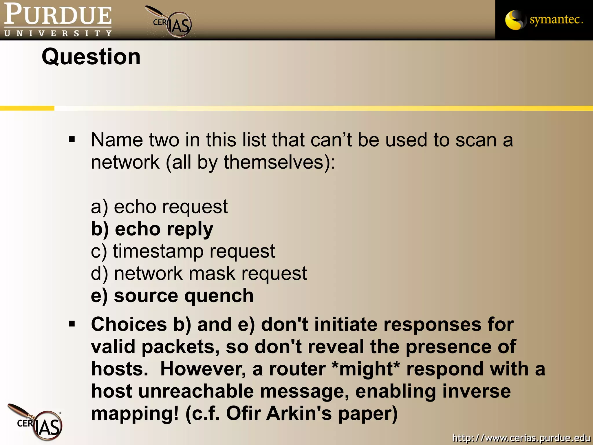 Question Name two in this list that can’t be used to scan a network (all by themselves): a) echo request b) echo reply c) timestamp request d) network mask request e) source quench Choices b) and e) don't initiate responses for valid packets, so don't reveal the presence of hosts.  However, a router *might* respond with a host unreachable message, enabling inverse mapping! (c.f. Ofir Arkin's paper) 