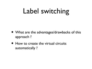 Label switching 
• What are the advantages/drawbacks of this 
approach ? 
• How to create the virtual circuits 
automatically ? 
 