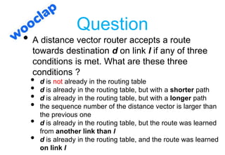 Question
• A distance vector router accepts a route
towards destination d on link l if any of three
conditions is met. What are these three
conditions ?
• d is not already in the routing table
• d is already in the routing table, but with a shorter path
• d is already in the routing table, but with a longer path
• the sequence number of the distance vector is larger than
the previous one
• d is already in the routing table, but the route was learned
from another link than l
• d is already in the routing table, and the route was learned
on link l
 