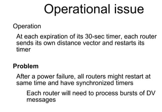 Operational issue
Operation
At each expiration of its 30-sec timer, each router
sends its own distance vector and restarts its
timer
Problem
After a power failure, all routers might restart at
same time and have synchronized timers
Each router will need to process bursts of DV
messages
 
