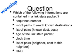 Question
• Which of the following informations are
contained in a link state packet ?
• sequence number
• list of paths to reach known destinations
• list of pairs (known dest, cost)
• age of the link state packet
• clock time
• list of pairs (neighbor, cost to this
neighbor)
• CRC
 