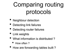 Comparing routing
protocols
• Neighbour detection
• Detecting link failures
• Detecting router failures
• Link weights
• What information is distributed ?
• How often ?
• How are forwarding tables built ?
 
