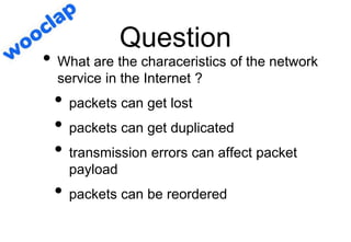 Question
• What are the characeristics of the network
service in the Internet ?
• packets can get lost
• packets can get duplicated
• transmission errors can affect packet
payload
• packets can be reordered
 
