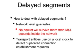 Delayed segments
• How to deal with delayed segments ?
• Network level guarantee
• No packet will survive more than MSL
seconds inside the network
• Transport entities use on a local clock to
detect duplicated connection
establishment requests
 