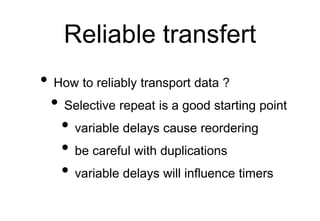 Reliable transfert
• How to reliably transport data ?
• Selective repeat is a good starting point
• variable delays cause reordering
• be careful with duplications
• variable delays will influence timers
 