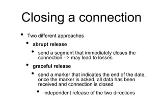 Closing a connection
• Two different approaches
• abrupt release
• send a segment that immediately closes the
connection –> may lead to losses
• graceful release
• send a marker that indicates the end of the date,
once the marker is acked, all data has been
received and connection is closed
• independent release of the two directions
 