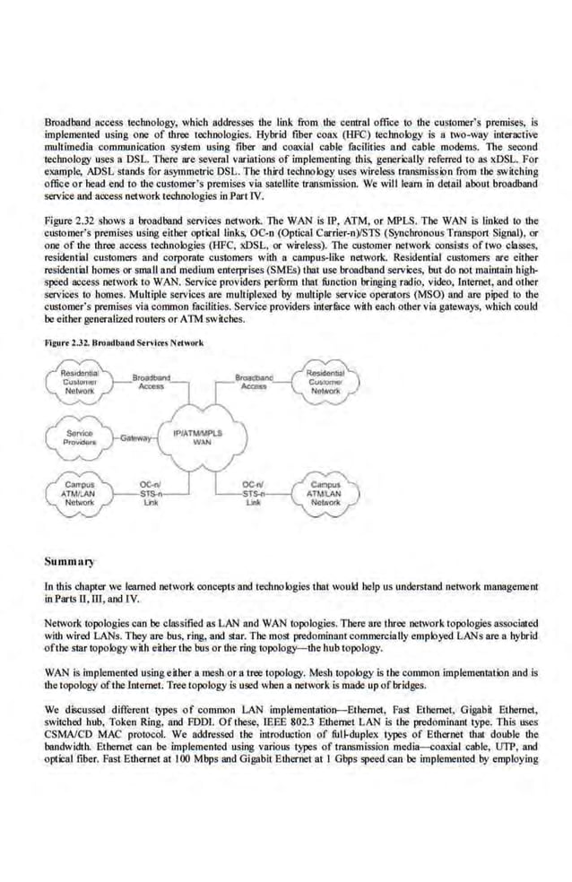 Broadband nccess technology, which addresses the link from the cenlral office to the customer's premises, is
implemented using one of th.ree technologies. Hybrid fiber coax (HFC) technology is a two-way interactive
mullimedia communication system using fiber and coaxial cable facilities and cable modems. The second
technology uses a DSL. There are several variations of implementing this. generically refe.rred to as xDSL. For
example; ADSL stands for asymmetric DSL. The tltird techno logy uses wireless transmission from the switching
office or head end to the custOmer's premises via satellite transmission.. We will learn in detail about broadband
service and 11ocess network technologies in Part. IV.
Figure 2.32 shows a broadband services network. The WAN is 11'. ATM, or MPLS. The WAN is linked to the
customer's premises using either optical links, OC-n (Optieai Carrier-n)ISTS (S)'nchronous Transport Signal), or
one of the three access technologies (HFC, xDSL, or wireless). The customer network consists of two classes,
residential customers and corporate customers with a campus-like network. Residemial customers are either
residential homes or small and medium enterprises (SMEs) that use broadband services, but do not maimain high-
speed access network to WAN. Service providers perrorm that function bringing radio, video, lnternet, and other
services to homes. Multiple services are multipleJred by multiple service operators (MSO) and are piped to the
customer's premises via common facilities. Service provide.rs ioter.
IBce with each other via gateways, which could
be either generalized routers or ATM switches.
Frgurt l.J2. BroJKIIJand Strvleu NriOt'k
Summary
OCnl
STS...
lJnk
ln this chapter we learned network ooncepts and teclmologies that would help us understand network management
in Parts U. ffi, and IV.
Network topologies can be clnssified as LAN and WAN topologies. There are three network topologies associaled
with wired LANs. They are bus, ring, and Slar. The most predominant commercially employed LANs are a hybrid
ofthestar tDpology with either the bus or the ring topology-the hub topology.
WAN is implemented u~ing eilber a mesh or a tree topology. Mesh topology is tbe common implementation iUJd is
·the topology ofthe lntemet. Tree topology is used wben a network is made up ofbridges.
We· discussed different types of common LAN implementntion--Ethernct. Fasl Ethernet. Gigab~ Ethernet,
switched hub, Token Ring. and FDDL Of tbese, IEEE 802.3 Ethernet LAN is the predominant type. This uses
CSMNCD MAC protocol. We addressed the introduction of full-duplex. types of Ethernet that double the
bandwidth. Ethernet can be implemented using various types of transmission media-;;oaxial cable, UTP, and
optical fiber. Fast Ethernet at I00 Mbps and Gigabit Ethernet at I Gbps speed can be implemented by employing
 