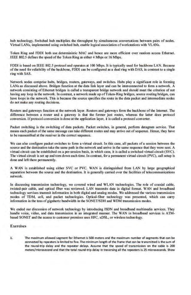hub technologY,. Switched bub multipues the throughpm by simultaneous conversations between pairs ofnodes.
Virntal LANs, implemented using switched hub, enable logical association ofworkStations with VLANs.
Token Ring and FDDJ both use deterministic MAC and hence are mere efficienl over mndom access Ethernet.
IBEE 802.5 defines the speed ofthe Token Ring as eilher 4 Mbps or t6Mbps.
FDDr is based on IEEE 802.5 protocol and operales at t00 Mbps. lt is typically used for backbone LAN. Because
oftbe·need fur reliabiuty oftbe backbone, FDDI can be configured as a dual ring with DAS, in contrast to a single
ring with SAS.
Network nodes comprise hubs, bridges, routers, gateways, and switches. Hubs play a significant rote in forming
LANs as discussed above. Bridges function at the data tink layer and can be interconnected to fOrm a network. A
network consist.ing ofEihemet bridges is called a transparenl bridge nerwork and should meet the criterion of not
having any loop inthe network. (n contrast; a network made up of1'oken-Ring bridges, source routing bridges, can
have loops in the network. 1'his is because the source specifies the route in Ute-data packet and imermediille nodes
do not make any routing decisions.
Routers and gateways function at1he network layer. Routers and gateways form the backbone ofthe Internet. The
difference between a router and a. gateway is !hat the former just routes, whereas the latter does protocol
conversion. Ifprotocol conversion is done at the application layer, it is called a protocol converter.
Packet switching is the s~vitching of data packets. Packet switches, in geneml, perform datagram service. That
means eaeh packet oftJIC same message can take difierent routes and may arrive out ofsequenoe. Henoe, they have
to be reassembled at the receiver in Lhe correct S<:quence.
We can also configure packet switches to form a virtual circuit. In this case, all packets ofa session between the
source and the destination take the same path in the network and arrive in the same sequence that they were sent. A
virtual circuit can be established on a per-session basis, in which case, it is caled a switobcd vimaal circuit(SVC).
Tbe virtual circuit is set up and tom down eacb time.l.n conlrast, lOr a pennanent vlrhaal circuit (PVC), call setup is
done and left tbere permanently.
A WAN is established using either SVC or PVC. WAN is distinguished from LAN by large geographica.l
sepamlion between the souroe and the destination. Il is generally carried over the focitities of telecommunications
network.
ln discussing transmission technology, we covered wired and WLAN technologies. The role of coaxial cable,
twisted-pair cable. and optical fiber was reviewed. LAN transmits dotn in digital format. WAN and broadband
teChnology services r.ransmit information in both digital and analog modes. We addressed tbe various transmission
modes of TDM. oell, and packet technologies. Optical-tiber technology was presented, which can carry
information in the tens ofgigahertz bandwidth in tbe SONET/SDR and WDM transmission modes.
We coded our discussion of network technology by introducing ISDN and broadband multimedia se.
rvices. Tbey
handle voice. video, and data transmission in an integrated manner. The WAN in broadband services is ATM-
based SONET and the access to customer premises uses BFC, x.DSL, or wireless technology.
Exercises
1. The maximum allowed segment for Ethernet is 500 meters and the maximum number of segments that can be
oonneaed by repeaters Is Omlted to five. The minimum length of the frame that can be transmitted Is thesum of
the round-trip delay and the repeater delays. Assume that the speed of transmission on the cable is 200
meters/microsecond and that the total round-trip delay in traversin·g all the repeaters is 25 microseconds. Show
 