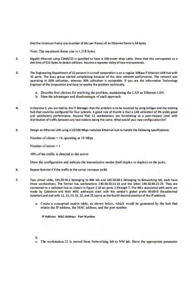 thatthe minimum frame size (numberof bits per frame) of an Ethernet frame Is 64 bytes.
Note: Tbe maximum frame size .is 1,518 bytes.
2. Gigabit Ethernet using CSMA/CO Is spedfied to have a too-meter drop c.able. Show that this corresponds to a
slot time of512 bytes to detect collision. Assume a repeater delay oftwo mlcroseconds.
3. The Engineering Department of12 persons In asmall corparatlon Is on a regular 10Base-T Ethernet IAN nub with
16 parts. The busy group started complaining bec.ause of the slow network performance. The network was
operating at 50% utililatlon, whereas 30% utlfilation is acceptable. If y<>u are· the Information Technology
Engineer ofthe corparation and have to resolve the problem technically,
a. Describe fuurchoices for resolving tbe problem, maintaining tbe LAN liS Etbemet LAN.
b. State the advantages and disadvantages ofeach approach.
4. In Exercise3, you are told by the IT Managerthat the problem Is to be resolved by using bridges and the existing
hub that could be configured for four subnets. A good rule of thumb Is that a LAN utilization of 4% yields good
and satisfactory performance. Assume that 12 workstations are functioning at a peer·IOiJeer level with
distribution oftraffic betweenany two.statlons being the same. What would your new configuration be?
5. Design an Ethernet LAN using a10/100 Mbps switched Ethernet hub to handlethe following specifications:
Number ofclients = 16 operating at I0 Mbps
Number ofserver =I
5()0(o ofthe tm.ffic is directed to the server
Draw the oonfigu.rtltion and indieale tbe transmission modes (half..duplexor duplex) on the ports.
6. Repeat Exercise 4 If the trafficto the seriler Increases to 80.
1. Two virtual IANs, 145.50.50.1 belonging to NM lab and 145.50.60.1 belonging to Networking lab, each have
three workstations. The former has workstations 140.50.50.11-13 and the latter 140.50.60.21-23. They are
connected to-a switched hub as shown In Figure 2.10 on ports 2 through 7. The NICs assocfated with parts are
made by cabletron and their MAC addresses -start with the vendor's global prefix 00.00-D (hexadecimal
notation) and end with 11, 12,13, 21, 22, and 23 (same as the fourth declmai positfonofthe IP address).
a. Create a conceptual matrix table, 115 shown below, which would be generated by the bub that
relates the IP address, the MAC address, and the port number.
IP Address MAC Address Port Number
b.
c. Tbe workstation 23 is moved from Networ:ldng lab to NM lab. Show the appropriate parameter
 